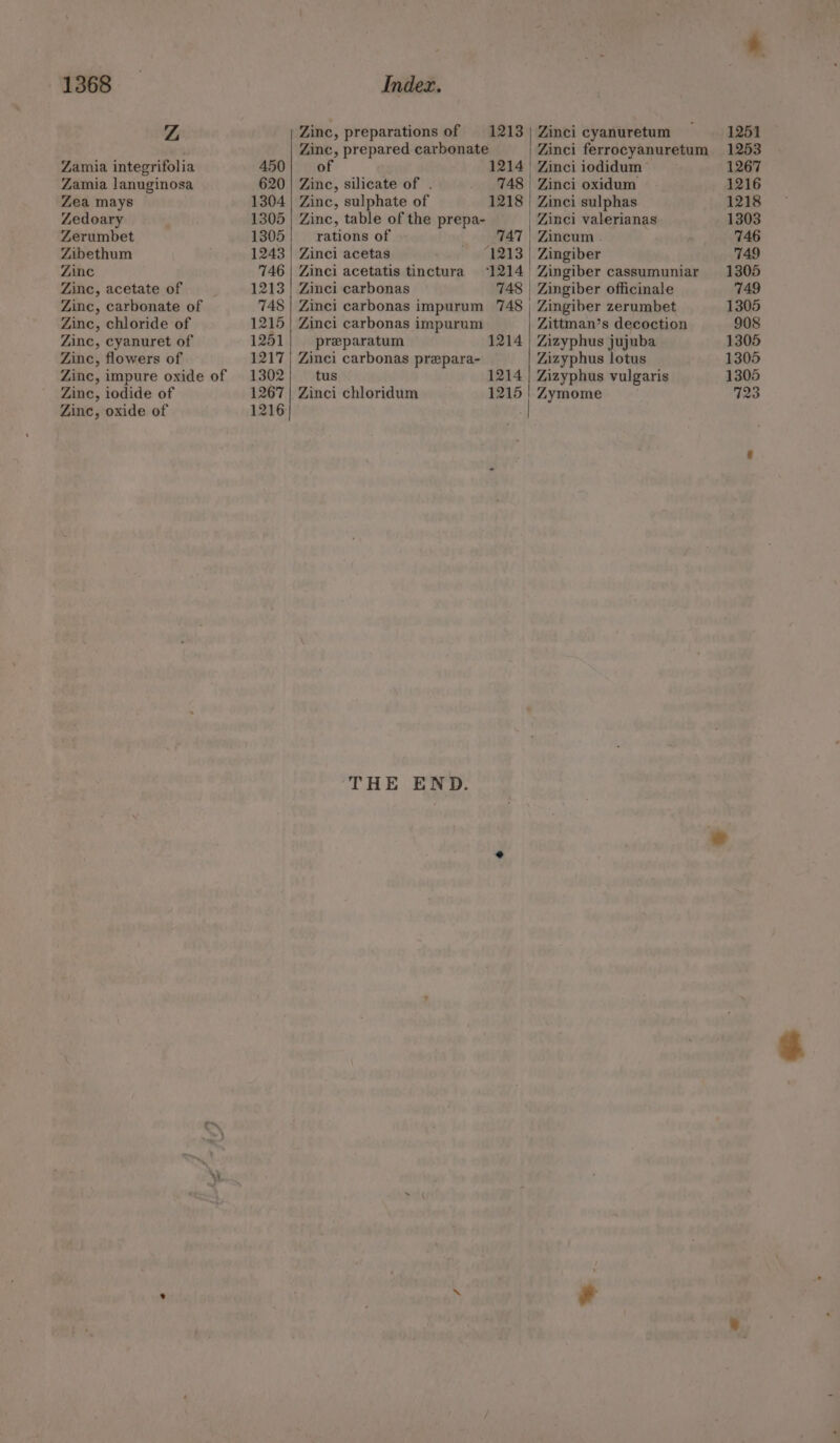 Z Zamia integrifolia Zamia lanuginosa Zea mays Zedoary Zerumbet Zibethum Zinc Zinc, acetate of Zinc, carbonate of Zinc, chloride of Zinc, cyanuret of Zinc, flowers of Zinc, impure oxide of Zinc, iodide of Zinc, oxide of 450 620 1304 1305 1305 1243 146 1213 748 1215 1251 1217 1302 1267 1216 ) Zinc, preparations of 1213 Zinc, prepared carbonate of 1214 Zinc, silicate of . 748 Zinc, sulphate of 1218 Zinc, table of the prepa- rations of 747 Zinci acetas 1213 Zinci acetatis tinctura 1214 Zinci carbonas 748 Zinci carbonas impurum 748 Zinci carbonas impurum preparatum 1214 Zinci carbonas prepara- tus 1214 Zinci chloridum 1215 THE END. Zinci cyanuretum Zinci ferrocyanuretum | Zinci iodidum Zinci oxidum Zinci sulphas Zinci valerianas Zincum . Zingiber | Zingiber cassumuniar | Zingiber officinale Zingiber zerumbet Zittman’s decoction Zizyphus jujuba Zizyphus lotus Zizyphus vulgaris Zymome