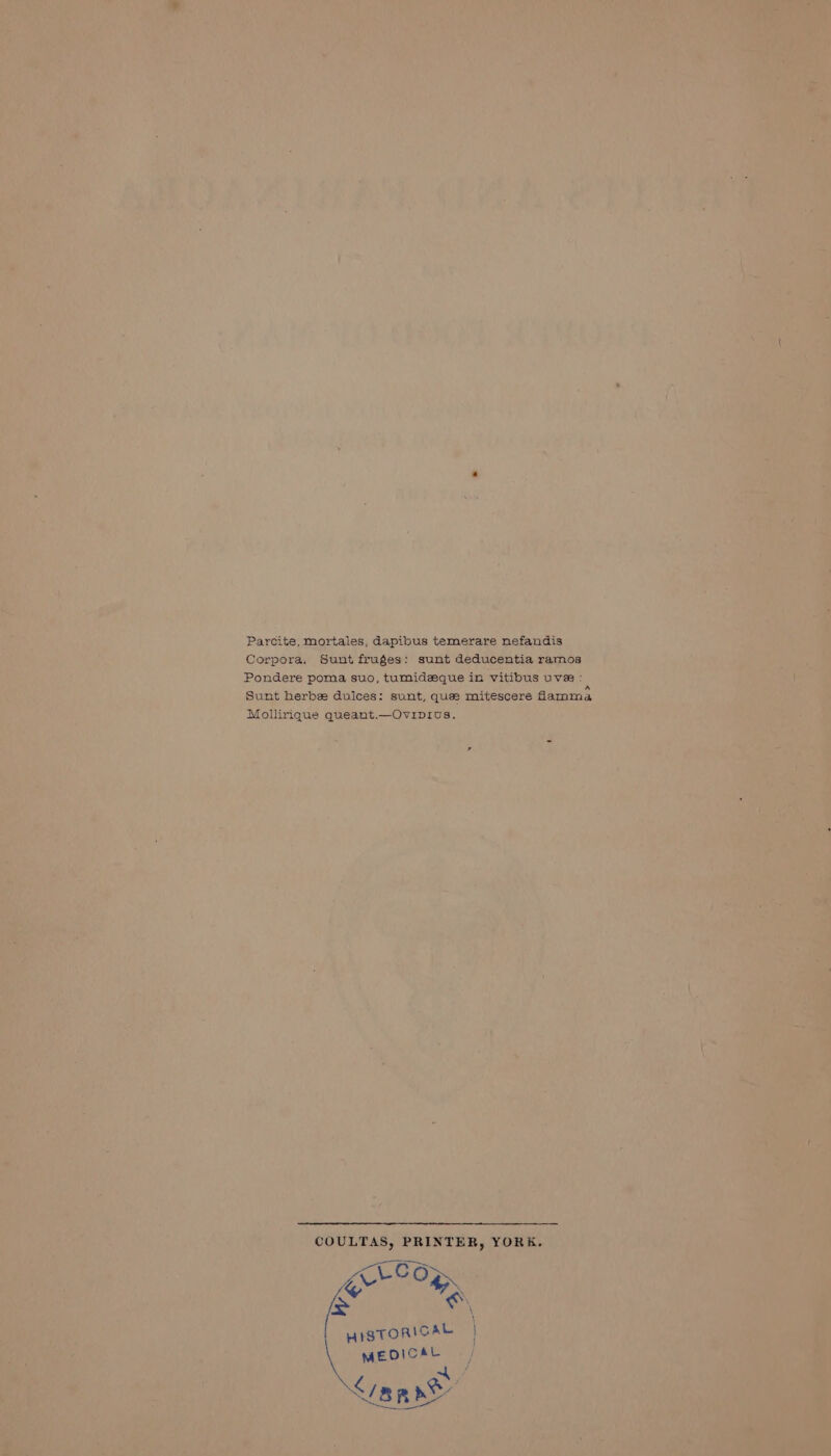 Parcite, mortales, dapibus temerare nefandis Corpora. Sunt fruges: sunt deducentia ramos Pondere poma suo, tumideque in vitibus uve : Sunt herbee dulces: sunt, quee mitescere damma Mollirique queant.—Ovipius. COULTAS, PRINTER, YORK. % . i * HISTORICAL | MEDICAL 4 / &amp; Qe ; BRAY