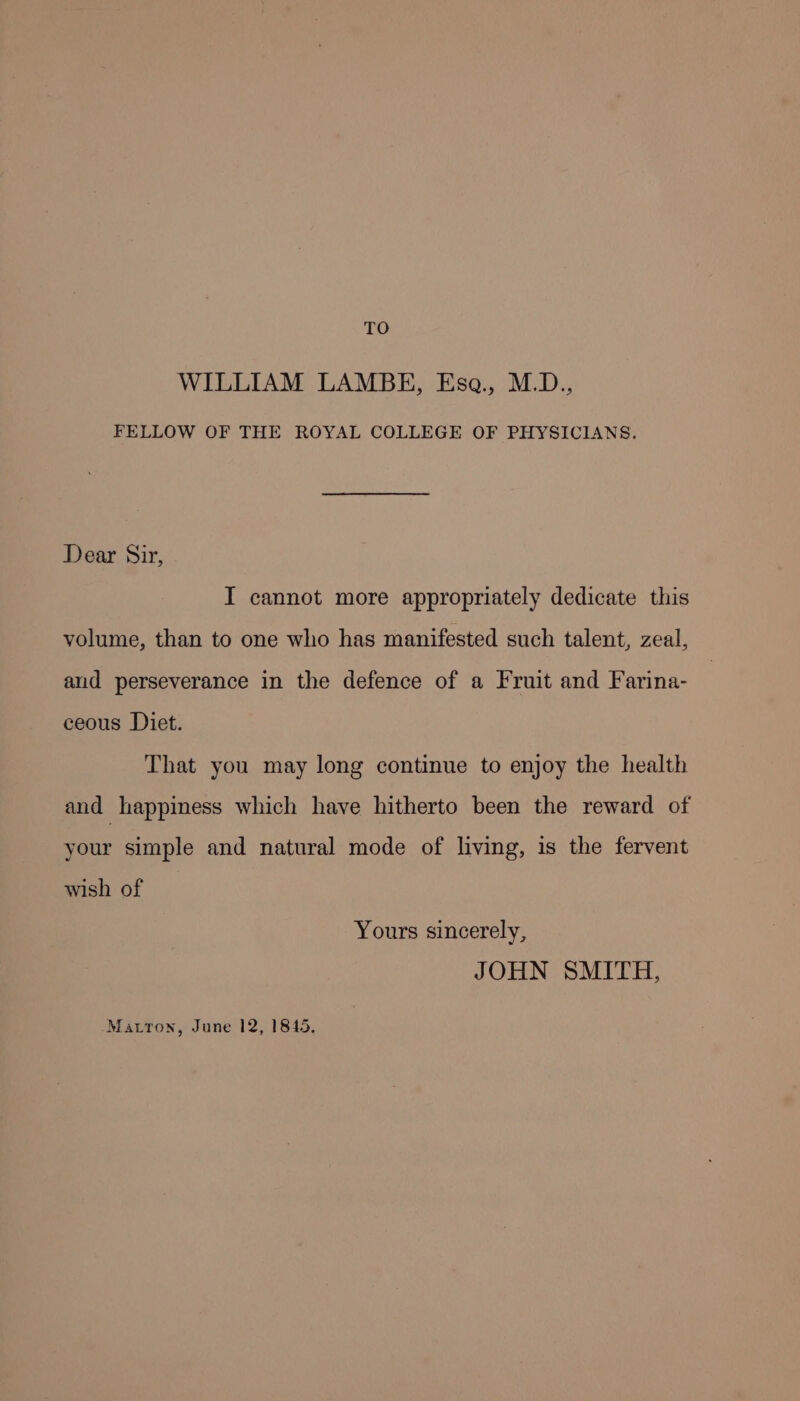 TO WILLIAM LAMBE, Esa., M.D., FELLOW OF THE ROYAL COLLEGE OF PHYSICIANS. Dear Sir, I cannot more appropriately dedicate this volume, than to one who has manifested such talent, zeal, and perseverance in the defence of a Fruit and Farina- ceous Diet. That you may long continue to enjoy the health and happiness which have hitherto been the reward of your simple and natural mode of living, is the fervent wish of Yours sincerely, JOHN SMITH, Matton, June 12, 1845,