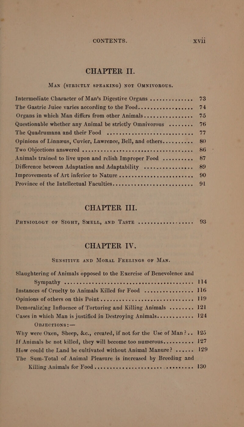 Maw (STRICTLY SPEAKING) NOT OMNIVOROUS. Intermediate Character of Man’s Digestive Organs .......ceeeeee The Gastric Juice varies according to the Food......eseesseccees Organs in which Man differs from other Animals.........sesee0s Questionable whether any Animal be strictly Omnivorous ........ one Qasardurans aud their Food 0. case sea sccccccewenvboape Opinions of Linnzeus, Cuvier, Lawrence, Bell, and others........+. Pee MIGCHIONS ANSWETED ow c.as 4 0.05 0 a5 00s Vs ebm nn medal kno sleaine _ Animals trained to live upon and relish Improper Food .......... - Difference between Adaptation and Adaptability .........e.eeees improvements of Art inferior to Nature s.ccssceccsssvevvereanc's Province of the Intellectual Faculties. .....cscececsusccvevcesce CHAPTER III. PHYSIOLOGY OF SIGHT, SMELL, AND TASTE ..cccccsvcce-ceves CHAPTER IV. SENSITIVE AND Moran FEELINGS oF Man. Slaughtering of Animals opposed to the Exercise of Benevolence and SYMpathy cer ccccveccccvcacsscccesvsscsessesesvereses Instances of Cruelty to Animals Killed for Food ....cseeeecceees Opinions of others on this Point... .cccvcccscecccccvevescceces Demoralizing Influence of Torturing and Killing Animals ........ Cases in which Man is justified in Destroying Animals......es+e0. OBJECTIONS :— Why were Oxen, Sheep, &amp;c., created, if not for the Use of Man?.. If Animals be not killed, they will become too numerous...-.+-++++ How could the Land be cultivated without Animal Manure? ...... The Sum-Total of Animal Pleasure is increased by Breeding and Killing Animals for Food ..ccccsccccccccvveccss -soeceeses 93 114 116 119 121 124 125 127 129 130
