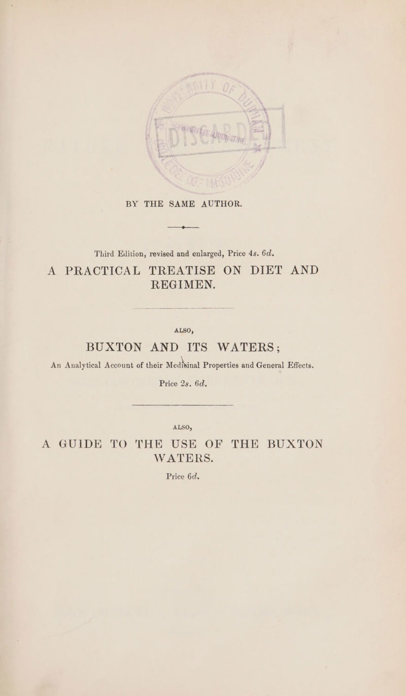 BY THE SAME AUTHOR. —o——- Third Edition, revised and enlarged, Price 4s. 6d. A PRACTICAL TREATISE ON DIET AND REGIMEN. ALSO, BUXTON AND ITS WATERS; An Analytical Account of their Medivinal Properties and General Effects. Price 2s. 6d. ALSO, A GUIDE TO THE USE OF THE BUXTON WATERS. Price 6d.