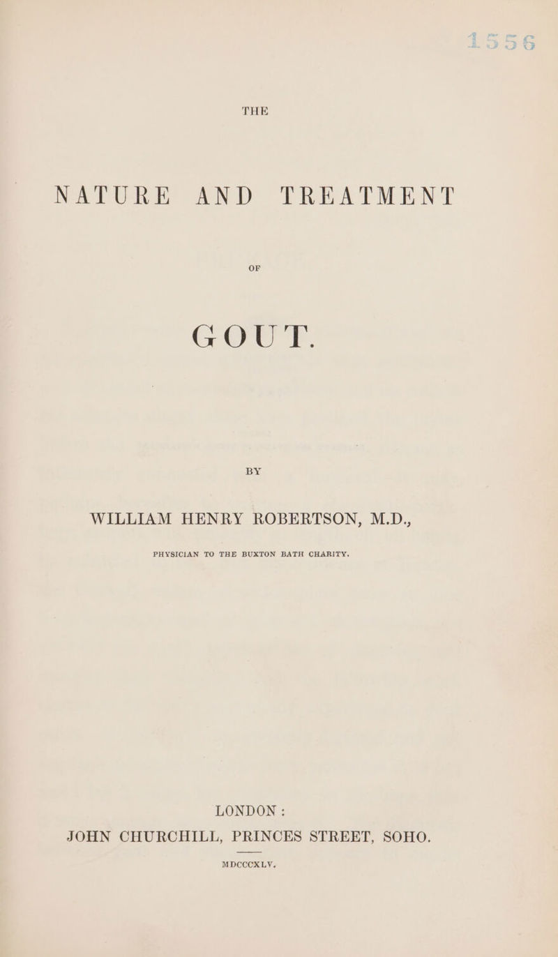 NATURE AND TREATMENT OF GOUT. BY WILLIAM HENRY ROBERTSON, M.D., PHYSICIAN TO THE BUXTON BATH CHARITY. LONDON : JOHN CHURCHILL, PRINCES STREET, SOHO. MDCCCXLY.