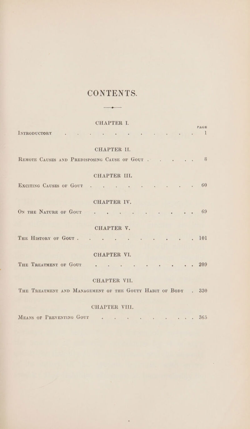 CONTENTS. CHAPTER I. INTRODUCTORY CHAPTER II. REMOTE CAUSES AND PREDISPOSING CAUSE OF GOUT . CHAPTER III. Exciting Causes oF Gout CHAPTER IV. On THE NatuRE oF Gout ; : ; é ; : J CHAPTER V. THe History oF Gout . : : ? 4 A : F CHAPTER VI. Tue TREATMENT OF Gout . : i , . : - CHAPTER VII. THe TREATMENT AND MANAGEMENT OF THE GouTy HaBit oF Bopy CHAPTER VIII. MeEAns OF PREVENTING GouT PAGE 60 101 209 330 365