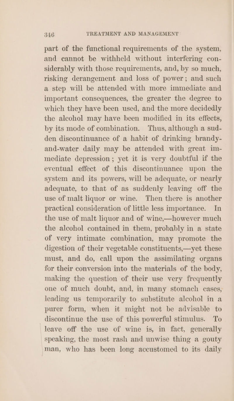 part of the functional requirements of the system, and cannot be withheld without interfering con- siderably with those requirements, and, by so much, risking derangement and loss of power; and such a step will be attended with more immediate and important consequences, the greater the degree to which they have been used, and the more decidedly the alcohol may have been modified in its effects, by its mode of combination. Thus, although a sud- den discontinuance of a habit of drinking brandy- and-water daily may be attended with great im- mediate depression; yet it is very doubtful if the eventual effect of this discontinuance upon the system and its powers, will be adequate, or nearly adequate, to that of as suddenly leaving off the use of malt liquor or wine. Then there is another practical consideration of little less importance. In the use of malt liquor and of wine,—however much the alcohol contained in them, probably in a state of very intimate combination, may promote the digestion of their vegetable constituents,—yet these must, and do, call upon the assimilating organs for their conversion into the materials of the body, making the question of their use very frequently one of much doubt, and, in many stomach cases, leading us temporarily to substitute alcohol in a purer form, when it might not be advisable to discontinue the use of this powerful stimulus. To leave off the use of wine is, in fact, generally speaking, the most rash and unwise thing a gouty man, who has been long accustomed to its daily