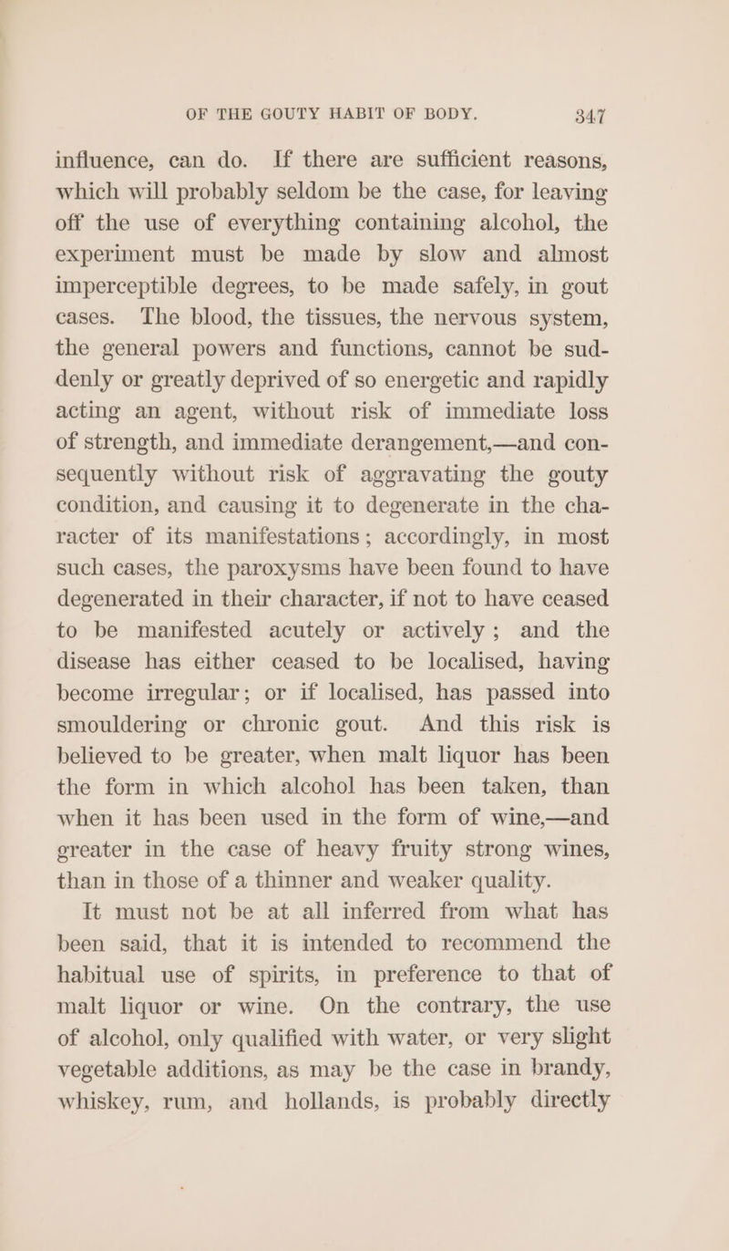 influence, can do. If there are sufficient reasons, which will probably seldom be the case, for leaving off the use of everything containing alcohol, the experiment must be made by slow and almost imperceptible degrees, to be made safely, in gout cases. The blood, the tissues, the nervous system, the general powers and functions, cannot be sud- denly or greatly deprived of so energetic and rapidly acting an agent, without risk of immediate loss of strength, and immediate derangement,—and con- sequently without risk of aggravating the gouty condition, and causing it to degenerate in the cha- racter of its manifestations; accordingly, in most such cases, the paroxysms have been found to have degenerated in their character, if not to have ceased to be manifested acutely or actively; and the disease has either ceased to be localised, having become irregular; or if localised, has passed into smouldering or chronic gout. And this risk is believed to be greater, when malt liquor has been the form in which alcohol has been taken, than when it has been used in the form of wine,—and ereater in the case of heavy fruity strong wines, than in those of a thinner and weaker quality. It must not be at all inferred from what has been said, that it is intended to recommend the habitual use of spirits, in preference to that of malt liquor or wine. On the contrary, the use of alcohol, only qualified with water, or very slight vegetable additions, as may be the case in brandy, whiskey, rum, and hollands, is probably directly