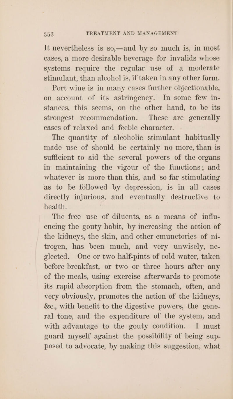 It nevertheless is so,—and by so much is, in most cases, a more desirable beverage for invalids whose systems require the regular use of a moderate stimulant, than alcohol is, if taken in any other form. Port wine is in many cases further objectionable, on account of its astringency. In some few in- stances, this seems, on the other hand, to be its strongest recommendation. These are generally cases of relaxed and feeble character. The quantity of alcoholic stimulant habitually made use of should be certainly no more, than is sufficient to aid the several powers of the organs in maintaining the vigour of the functions; and whatever is more than this, and so far stimulating as to be followed by depression, is in all cases directly injurious, and eventually destructive to health. The free use of diluents, as a means of influ- encing the gouty habit, by increasing the action of the kidneys, the skin, and other emunctories of ni- trogen, has been much, and very unwisely, ne- olected. One or two half-pints of cold water, taken before breakfast, or two or three hours after any of the meals, using exercise afterwards to promote its rapid absorption from the stomach, often, and very obviously, promotes the action of the kidneys, &amp;c., with benefit to the digestive powers, the gene- ral tone, and the expenditure of the system, and with advantage to the gouty condition. I must guard myself against the possibility of being sup- posed to advocate, by making this suggestion, what