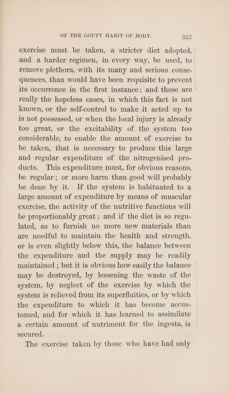 exercise must be taken, a stricter diet adopted, and a harder regimen, in every way, be used, to remove plethora, with its many and serious conse- quences, than would have been requisite to prevent its occurrence in the first instance; and those are - really the hopeless cases, in which this fact is not known, or the self-control to make it acted up to is not possessed, or when the local injury is already too great, or the excitability of the system too considerable, to enable the amount of exercise to be taken, that is necessary to produce this large and regular expenditure of the nitrogenised pro- ducts. This expenditure must, for obvious reasons, be regular; or more harm than good will probably be done by it. If the system is habituated to a large amount of expenditure by means of muscular exercise, the activity of the nutritive functions will be proportionably great ; and if the diet is so regu- lated, as to furnish no more new materials than are needful to maintain the health and strength, or is even slightly below this, the balance between the expenditure and the supply may be readily maintained ; but it is obvious how easily the balance may be destroyed, by lessening the waste of the system, by neglect of the exercise by which the system is relieved from its superfluities, or by which the expenditure to which it has become accus- tomed, and for which it has learned to assimilate a certain amount of nutriment for the ingesta, is secured. The exercise taken by those who have had only