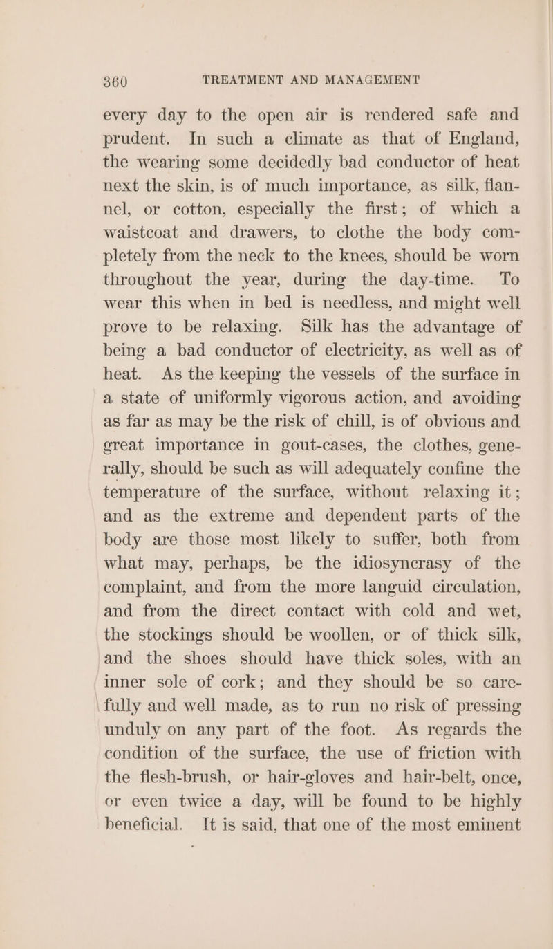 every day to the open air is rendered safe and prudent. In such a climate as that of England, the wearing some decidedly bad conductor of heat next the skin, is of much importance, as silk, flan- nel, or cotton, especially the first; of which a waistcoat and drawers, to clothe the body com- pletely from the neck to the knees, should be worn throughout the year, during the day-time. To wear this when in bed is needless, and might well prove to be relaxing. Silk has the advantage of being a bad conductor of electricity, as well as of heat. As the keeping the vessels of the surface in a state of uniformly vigorous action, and avoiding as far as may be the risk of chill, is of obvious and great importance in gout-cases, the clothes, gene- rally, should be such as will adequately confine the temperature of the surface, without relaxing it; and as the extreme and dependent parts of the body are those most likely to suffer, both from what may, perhaps, be the idiosyncrasy of the complaint, and from the more languid circulation, and from the direct contact with cold and wet, the stockings should be woollen, or of thick silk, and the shoes should have thick soles, with an inner sole of cork; and they should be so care- fully and well made, as to run no risk of pressing unduly on any part of the foot. As regards the condition of the surface, the use of friction with the flesh-brush, or hair-gloves and hair-belt, once, or even twice a day, will be found to be highly beneficial. It is said, that one of the most eminent