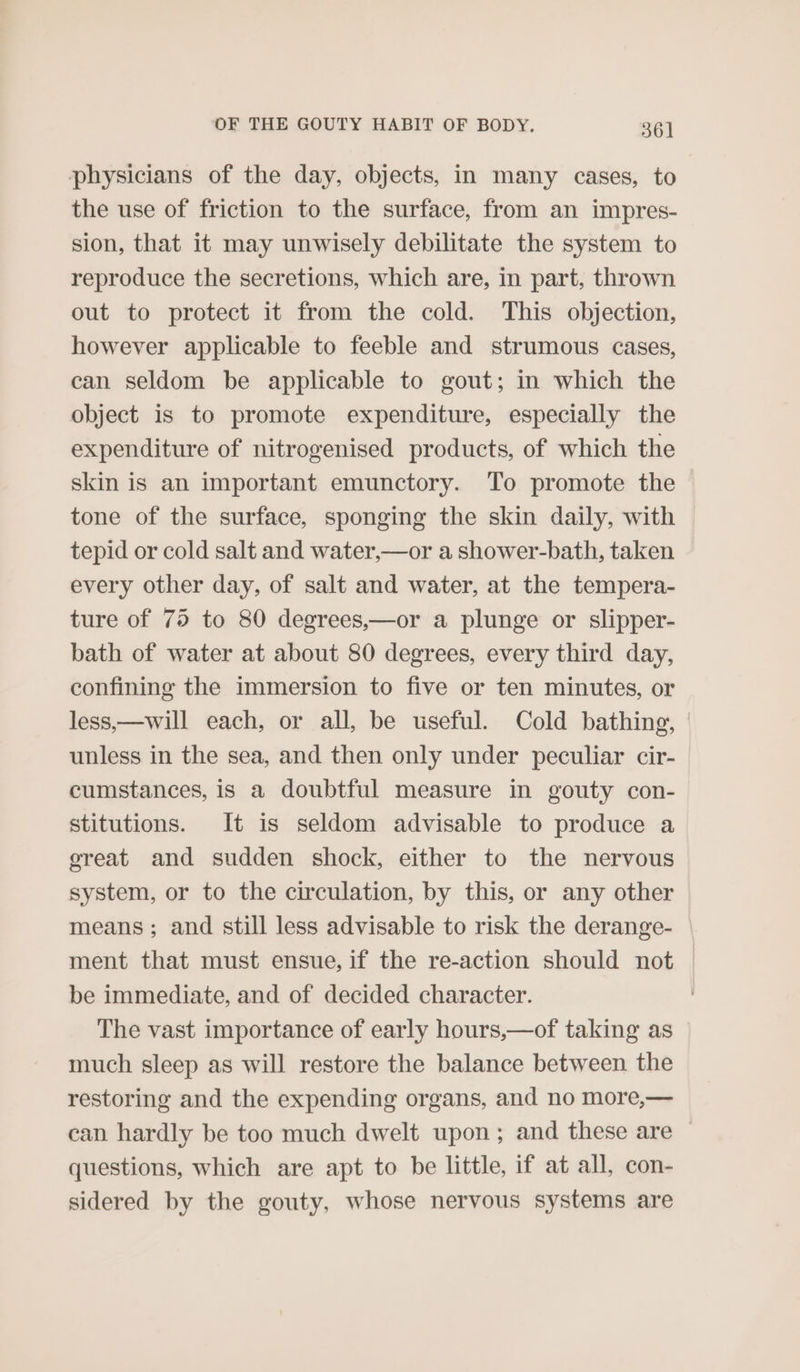 physicians of the day, objects, in many cases, to the use of friction to the surface, from an impres- sion, that it may unwisely debilitate the system to reproduce the secretions, which are, in part, thrown out to protect it from the cold. This objection, however applicable to feeble and strumous cases, can seldom be applicable to gout; in which the object is to promote expenditure, especially the expenditure of nitrogenised products, of which the skin is an important emunctory. To promote the tone of the surface, sponging the skin daily, with tepid or cold salt and water,—or a shower-bath, taken every other day, of salt and water, at the tempera- ture of 75 to 80 degrees,—or a plunge or slipper- bath of water at about 80 degrees, every third day, confining the immersion to five or ten minutes, or less,—will each, or all, be useful. Cold bathing, unless in the sea, and then only under peculiar cir- cumstances, is a doubtful measure in gouty con- stitutions. It is seldom advisable to produce a ereat and sudden shock, either to the nervous system, or to the circulation, by this, or any other means; and still less advisable to risk the derange- ment that must ensue, if the re-action should not be immediate, and of decided character. The vast importance of early hours,—of taking as much sleep as will restore the balance between the restoring and the expending organs, and no more,— can hardly be too much dwelt upon; and these are ~ questions, which are apt to be little, if at all, con- sidered by the gouty, whose nervous systems are