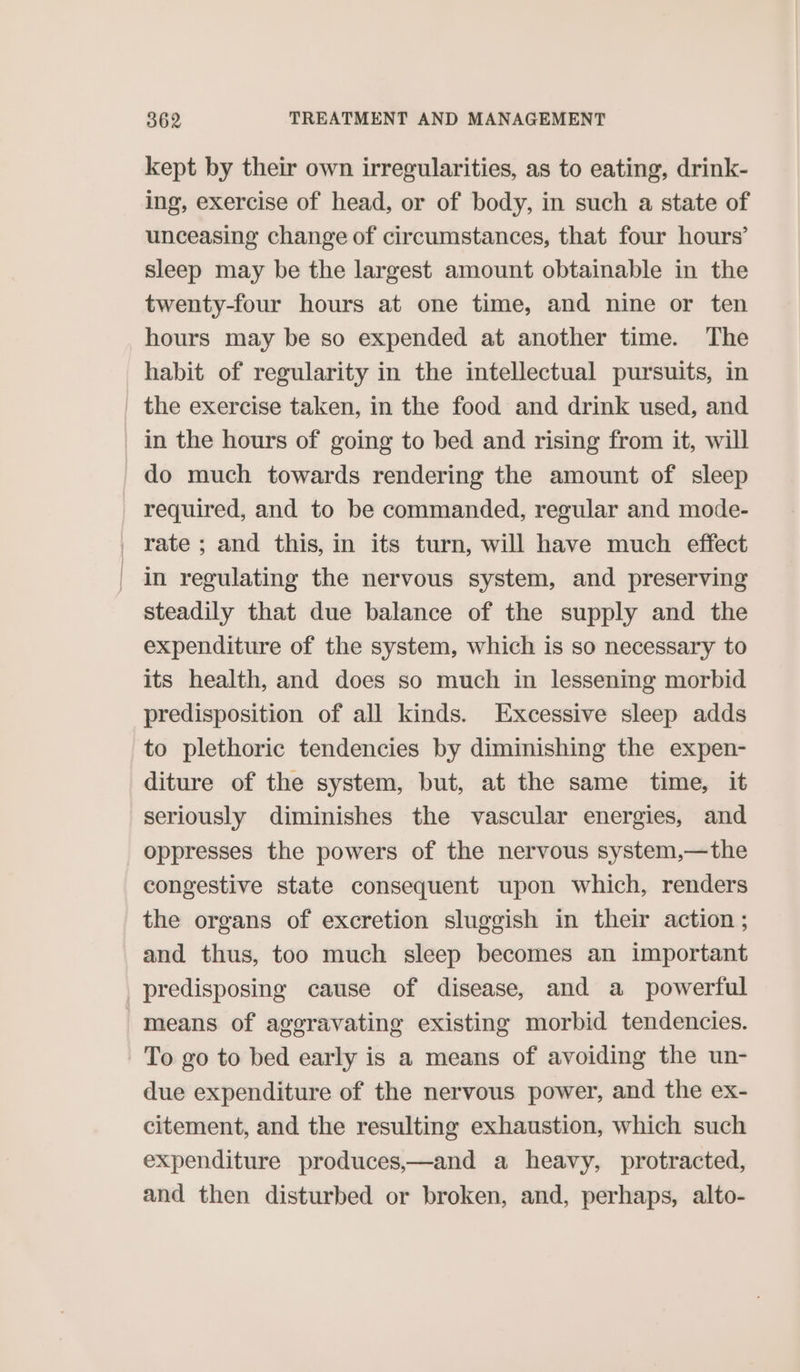 kept by their own irregularities, as to eating, drink- ing, exercise of head, or of body, in such a state of unceasing change of circumstances, that four hours’ sleep may be the largest amount obtainable in the twenty-four hours at one time, and nine or ten hours may be so expended at another time. The habit of regularity in the intellectual pursuits, in _ the exercise taken, in the food and drink used, and _ in the hours of going to bed and rising from it, will do much towards rendering the amount of sleep required, and to be commanded, regular and mode- _ rate; and this, in its turn, will have much effect | in regulating the nervous system, and preserving steadily that due balance of the supply and the expenditure of the system, which is so necessary to its health, and does so much in lessening morbid predisposition of all kinds. Excessive sleep adds to plethoric tendencies by diminishing the expen- diture of the system, but, at the same time, it seriously diminishes the vascular energies, and _oppresses the powers of the nervous system,—the congestive state consequent upon which, renders the organs of excretion sluggish in their action ; and thus, too much sleep becomes an important predisposing cause of disease, and a powerful means of aggravating existing morbid tendencies. To go to bed early is a means of avoiding the un- due expenditure of the nervous power, and the ex- citement, and the resulting exhaustion, which such expenditure produces,—and a heavy, protracted, and then disturbed or broken, and, perhaps, alto-