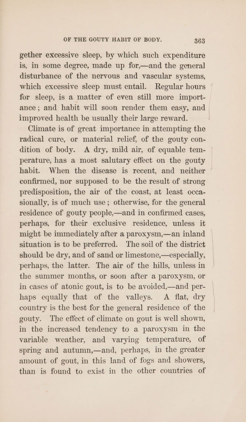 gether excessive sleep, by which such expenditure is, in some degree, made up for,—and the general disturbance of the nervous and vascular systems, which excessive sleep must entail. Regular hours for sleep, is a matter of even still more import- ance; and habit will soon render them easy, and improved health be usually their large reward. Climate is of great importance in attempting the radical cure, or material relief, of the gouty con- dition of body. A dry, mild air, of equable tem- perature, has a most salutary effect on the gouty habit. When the disease is recent, and neither confirmed, nor supposed to be the result of strong predisposition, the air of the coast, at least occa- sionally, is of much use; otherwise, for the general residence of gouty people,—and in confirmed cases, perhaps, for their exclusive residence, unless it might be immediately after a paroxysm,—an inland situation is to be preferred. The soil of the district should be dry, and of sand or limestone,—especially, perhaps, the latter. The air of the hills, unless in the summer months, or soon after a paroxysm, or in cases of atonic gout, is to be avoided,—and per- haps equally that of the valleys. A flat, dry country is the best for the general residence of the gouty. The effect of climate on gout is well shown, in the increased tendency to a paroxysm in the variable weather, and varying temperature, of spring and autumn,—and, perhaps, in the greater amount of gout, in this land of fogs and showers, than is found to exist in the other countries of