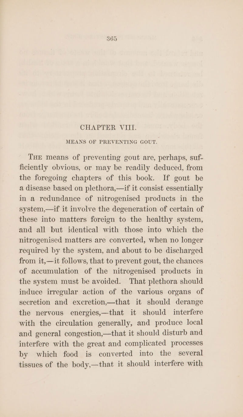 565 CHAPTER VIII. MEANS OF PREVENTING GOUT. THE means of preventing gout are, perhaps, suf- ficiently obvious, or may be readily deduced, from the foregoing chapters of this book. If gout be a disease based on plethora,—if it consist essentially in a redundance of nitrogenised products in the system,—if it involve the degeneration of certain of these into matters foreign to the healthy system, and all but identical with those into which the nitrogenised matters are converted, when no longer required by the system, and about to be discharged from it,—it follows, that to prevent gout, the chances of accumulation of the nitrogenised products in the system must be avoided. That plethora should induce irregular action of the various organs of secretion and excretion,—that it should derange the nervous energies,—that it should interfere with the circulation generally, and produce local and general congestion,—that it should disturb and interfere with the great and complicated processes by which food is converted into the several tissues of the body,—that it should interfere with