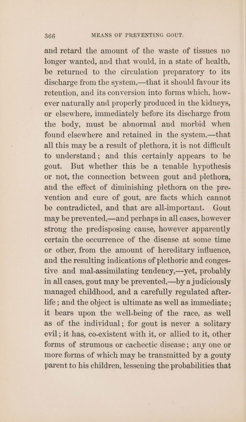 and retard the amount of the waste of tissues no longer wanted, and that would, in a state of health, be returned to the circulation preparatory to its discharge from the system,—that it should favour its retention, and its conversion into forms which, how- ever naturally and properly produced in the kidneys, or elsewhere, immediately before its discharge from the body, must be abnormal and morbid when found elsewhere and retained in the system,—that all this may be a result of plethora, it is not difficult to understand; and this certainly appears to be gout. But whether this be a tenable hypothesis or not, the connection between gout and plethora, and the effect of diminishing plethora on the pre- vention and cure of gout, are facts which cannot be contradicted, and that are all-important. Gout may be prevented,—and perhaps in all cases, however strong the predisposing cause, however apparently certain the occurrence of the disease at some time or other, from the amount of hereditary influence, and the resulting indications of plethoric and conges- tive and mal-assimilating tendency,—yet, probably in all cases, gout may be prevented,—by a judiciously managed childhood, and a carefully regulated after- life ; and the object is ultimate as well as immediate; it bears upon the well-being of the race, as well as of the individual; for gout is never a solitary evil; it has, co-existent with it, or allied to it, other forms of strumous or cachectic disease; any one or more forms of which may be transmitted by a gouty parent to his children, lessening the probabilities that