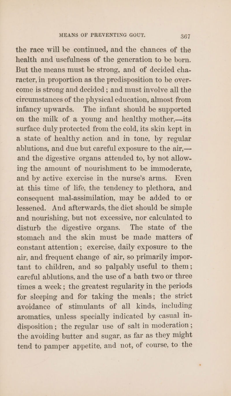 the race will be continued, and the chances of the health and usefulness of the generation to be born. But the means must be strong, and of decided cha- racter, in proportion as the predisposition to be over- come is strong and decided ; and must involve all the circumstances of the physical education, almost from infancy upwards. The infant should be supported on the milk of a young and healthy mother,—its surface duly protected from the cold, its skin kept in a state of healthy action and in tone, by regular ablutions, and due but careful exposure to the air,— and the digestive organs attended to, by not allow- ing the amount of nourishment to be immoderate, and by active exercise in the nurse’s arms. Even at this time of life, the tendency to plethora, and consequent mal-assimilation, may be added to or lessened. And afterwards, the diet should be simple and nourishing, but not excessive, nor calculated to disturb the digestive organs. The state of the stomach and the skin must be made matters of constant attention; exercise, daily exposure to the air, and frequent change of air, so primarily impor- tant to children, and so palpably useful to them; careful ablutions, and the use of a bath two or three times a week; the greatest regularity in the periods for sleeping and for taking the meals; the strict avoidance of stimulants of all kinds, including aromatics, unless specially indicated by casual in- disposition; the regular use of salt in moderation ; the avoiding butter and sugar, as far as they might tend to pamper appetite, and not, of course, to the