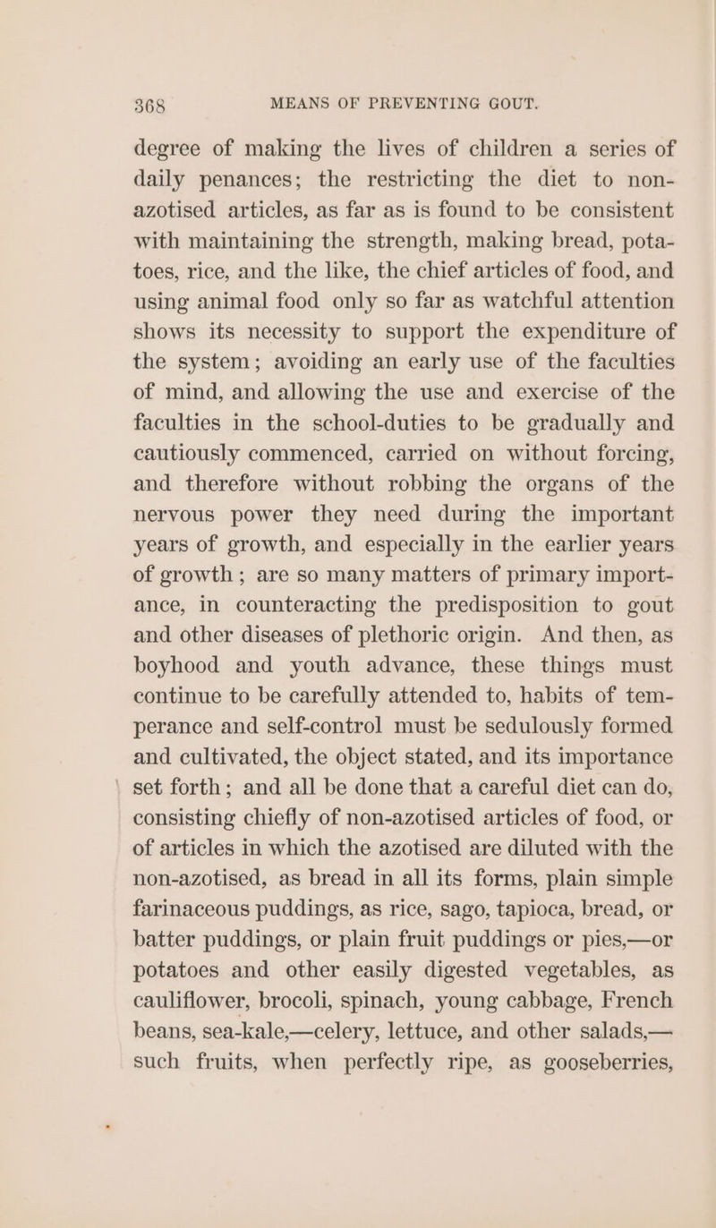 degree of making the lives of children a series of daily penances; the restricting the diet to non- azotised articles, as far as is found to be consistent with maintaining the strength, making bread, pota- toes, rice, and the like, the chief articles of food, and using animal food only so far as watchful attention shows its necessity to support the expenditure of the system; avoiding an early use of the faculties of mind, and allowing the use and exercise of the faculties in the school-duties to be gradually and cautiously commenced, carried on without forcing, and therefore without robbing the organs of the nervous power they need during the important years of growth, and especially in the earlier years of growth ; are so many matters of primary import- ance, in counteracting the predisposition to gout and other diseases of plethoric origin. And then, as boyhood and youth advance, these things must continue to be carefully attended to, habits of tem- perance and self-control must be sedulously formed and cultivated, the object stated, and its importance _ set forth; and all be done that a careful diet can do, consisting chiefly of non-azotised articles of food, or of articles in which the azotised are diluted with the non-azotised, as bread in all its forms, plain simple farinaceous puddings, as rice, sago, tapioca, bread, or batter puddings, or plain fruit puddings or pies,—or potatoes and other easily digested vegetables, as cauliflower, brocoli, spinach, young cabbage, French beans, sea-kale,—celery, lettuce, and other salads,— such fruits, when perfectly ripe, as gooseberries,
