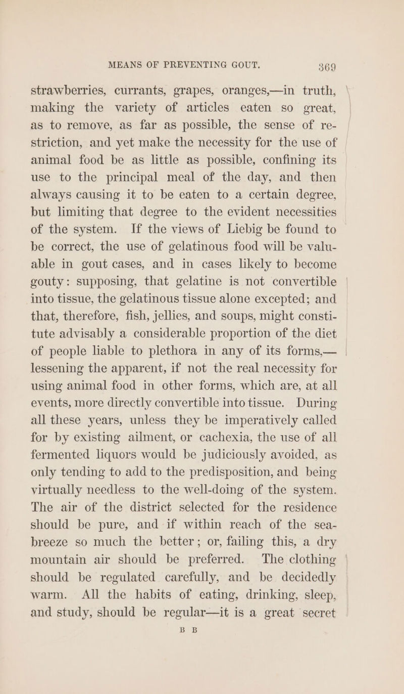 strawberries, currants, grapes, oranges,—in truth, | making the variety of articles eaten so great, as to remove, as far as possible, the sense of re- striction, and yet make the necessity for the use of animal food be as little as possible, confining its use to the principal meal of the day, and then always causing it to be eaten to a certain degree, but limiting that degree to the evident necessities of the system. If the views of Liebig be found to be correct, the use of gelatinous food will be valu- able in gout cases, and in cases likely to become gouty: supposing, that gelatine is not convertible | into tissue, the gelatinous tissue alone excepted; and that, therefore, fish, jellies, and soups, might consti- tute advisably a considerable proportion of the diet of people liable to plethora in any of its forms,— | lessening the apparent, if not the real necessity for using animal food in other forms, which are, at all events, more directly convertible into tissue. During all these years, unless they be imperatively called for by existing ailment, or cachexia, the use of all fermented liquors would be judiciously avoided, as only tending to add to the predisposition, and being virtually needless to the well-doing of the system. The air of the district selected for the residence should be pure, and if within reach of the sea- breeze so much the better; or, failing this, a dry mountain air should be preferred. The clothing | should be regulated carefully, and be decidedly warm. All the habits of eating, drinking, sleep, and study, should be regular—it is a great secret BB
