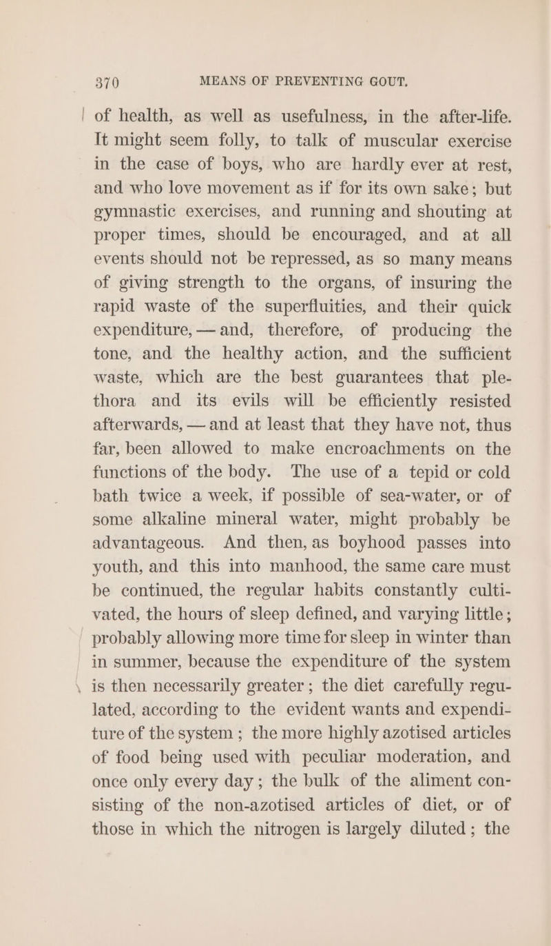 of health, as well as usefulness, in the after-life. It might seem folly, to talk of muscular exercise in the case of boys, who are hardly ever at rest, and who love movement as if for its own sake; but gymnastic exercises, and running and shouting at proper times, should be encouraged, and at all events should not be repressed, as so many means of giving strength to the organs, of insuring the rapid waste of the superfluities, and their quick expenditure, — and, therefore, of producing the tone, and the healthy action, and the sufficient waste, which are the best guarantees that ple- thora and its evils will be efficiently resisted afterwards, — and at least that they have not, thus far, been allowed to make encroachments on the functions of the body. The use of a tepid or cold bath twice a week, if possible of sea-water, or of some alkaline mineral water, might probably be advantageous. And then, as boyhood passes into youth, and this into manhood, the same care must be continued, the regular habits constantly culti- vated, the hours of sleep defined, and varying little; probably allowing more time for sleep in winter than in summer, because the expenditure of the system lated, according to the evident wants and expendi- ture of the system ; the more highly azotised articles of food being used with peculiar moderation, and once only every day; the bulk of the aliment con- sisting of the non-azotised articles of diet, or of those in which the nitrogen is largely diluted; the