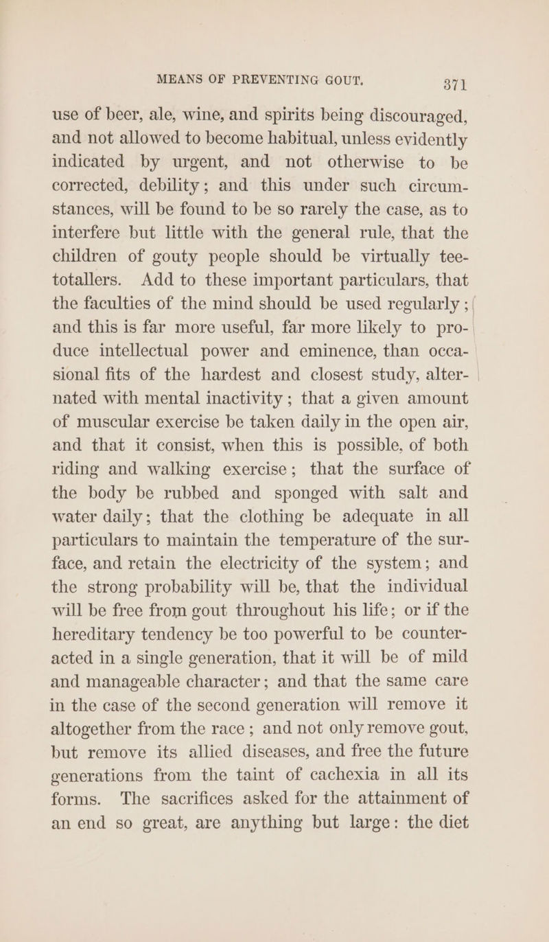 use of beer, ale, wine, and spirits being discouraged, and not allowed to become habitual, unless evidently indicated by urgent, and not otherwise to be corrected, debility; and this under such circum- stances, will be found to be so rarely the case, as to interfere but little with the general rule, that the children of gouty people should be virtually tee- totallers. Add to these important particulars, that the faculties of the mind should be used regularly ; | and this is far more useful, far more likely to pro- | duce intellectual power and eminence, than occa- sional fits of the hardest and closest study, alter- nated with mental inactivity ; that a given amount of muscular exercise be taken daily in the open air, and that it consist, when this is possible, of both riding and walking exercise; that the surface of the body be rubbed and sponged with salt and water daily; that the clothing be adequate in all particulars to maintain the temperature of the sur- face, and retain the electricity of the system; and the strong probability will be, that the individual will be free from gout throughout his life; or if the hereditary tendency be too powerful to be counter- acted in a single generation, that it will be of mild and manageable character; and that the same care in the case of the second generation will remove it altogether from the race ; and not only remove gout, but remove its allied diseases, and free the future generations from the taint of cachexia in all its forms. The sacrifices asked for the attainment of an end so great, are anything but large: the diet