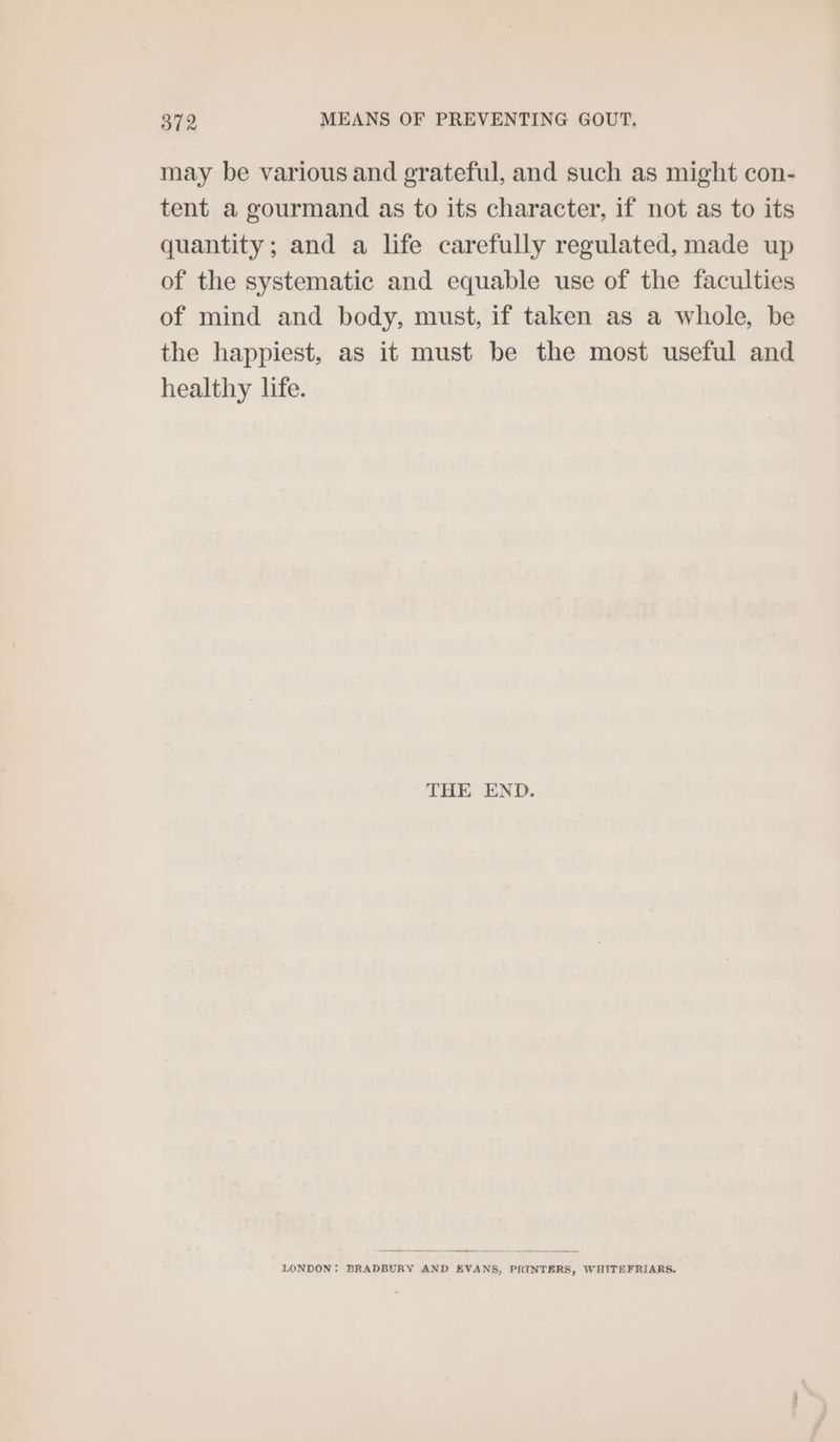 may be various and grateful, and such as might con- tent a gourmand as to its character, if not as to its quantity; and a life carefully regulated, made up of the systematic and equable use of the faculties of mind and body, must, if taken as a whole, be the happiest, as it must be the most useful and healthy life. THE END. LONDON: BRADBURY AND EVANS, PRINTERS, WHITEFRIARS,