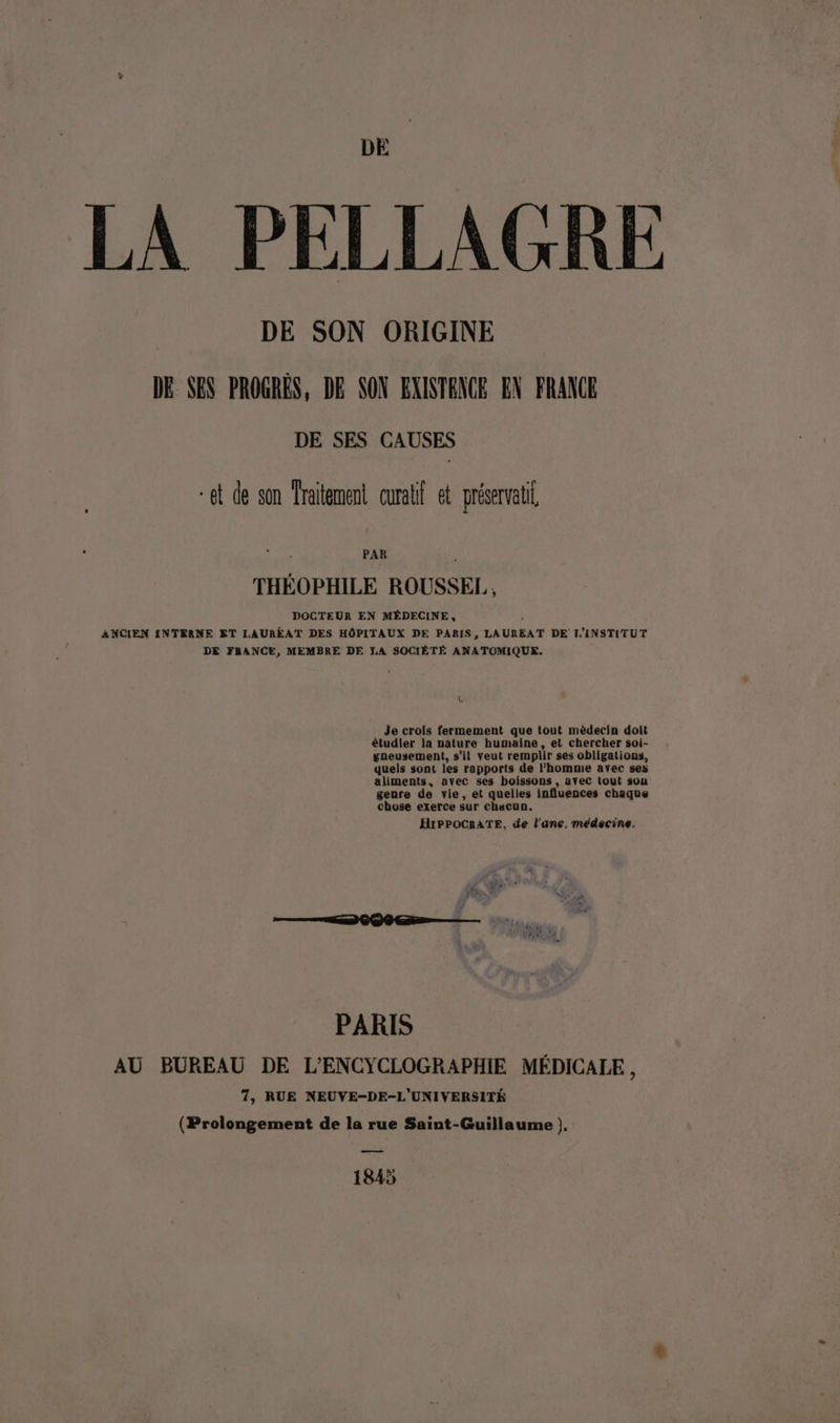 LA PELLAGRE DE SON ORIGINE DE SES PROGRÉS, DB SON EXINTENCE EN FRANCE DE SES CAUSES *et de son Traitement curalf et préservatil PAR L THÉOPHILE ROUSSEL, DOCTEUR EN MÉDECINE, ; ANCIEN INTERNE ET LAURÉAT DES HÔPITAUX DE PARIS, LAUREAT DE L'INSTITUT DE FRANCE, MEMBRE DE LA SOCIÉTÉ ANATOMIQUE. L Je crois fermement que tout mèdecin doit étudier la nature humaine, et chercher soi- gneusement, s’il veut remplir ses obligations, quels sont les rapports de l’homme avec ses aliments, avec ses boissons, avec tout sou genre de vie, et quelles influences chaque chose exerce sur chacun. HIPPOCRATE, de l'ane. médecine. PARIS AU BUREAU DE L'ENCYCLOGRAPHIE MÉDICALE, 7, RUE NEUVE-DE-L'UNIVERSITÉ (Prolongement de la rue Saint-Guillaume ). ——— 1845