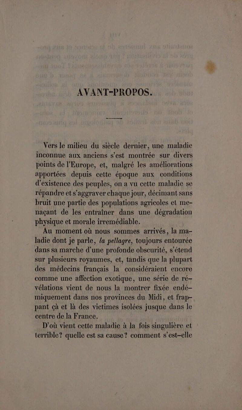 AVANT-PROPOS. Vers le milieu du siècle dernier, une maladie inconnue aux anciens s’est montrée sur divers points de l’Europe, et, malgré les améliorations apportées depuis cette époque aux conditions d'existence des peuples, on a vu cette maladie se répandre et s’aggraver chaque jour, décimant sans bruit une partie des populations agricoles et me- naçant de les entraîner dans une dégradation physique et morale irremédiable. Au moment où nous sommes arrivés, la ma- ladie dont je parle, /a pellagre, toujours entourée dans sa marche d’une profonde obscurité, s’étend sur plusieurs royaumes, et, tandis que la plupart des médecins français la considéraient encore comme une affection exotique, une série de ré- vélations vient de nous la montrer fixée endé- miquement dans nos provinces du Midi, et frap- pant çà et là des victimes isolées jusque dans le centre de la France. D'où vient cette maladie à la fois singulière et terrible? quelle est sa cause? comment s’est-elle