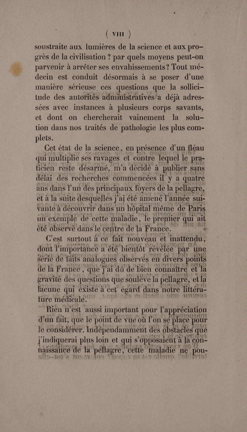 ( vHI ) soustraite aux lumières de la science et aux pro- grès de la civilisation ? par quels moyens peut-on parvenir à arrêter ses envahissements? Tout mé- decin est conduit désormais à se poser d’une manière sérieuse, ces questions que la sollici- tude des autorités administratives/a déjà adres- sées avec instances à plusieurs corps savants, et dont on chercherait vainement la solu- tion dans nos traités de pathologie les plus com- plets. Cet état de la science, en présence d'un fléau qui multiplie ses ravages et contre lequel le pra- ticien reste désarmé, m'a décidé à publier sans délai des recherches commencées il y à quatre ans dans l’un des DÉRCIRATEE foyers de la pellagre, et à la suite desquelles j j'ai été amené l' année sui- vante à découvrir dans un hôpital même de Paris un exemple de cette maladie, le premier qui ait été observé dans le centre de la France. SA LEE C es surtout : à ce fait nouveau et inattendu, CET de la PRE ‘que ; ai a de bien connaitre et a oravité des questions que soulève la pellagre, et la licune qui éxiste à cet égard dans notre littéra- ture médicale. | sig Rien : n'est aussi important pour l appréciation d’un fait, que le point de vue où l’on se place pour Je considérer. indépendamment des 6bstacles que j'indiquerai plus loin et gui s ‘oppôsaient à la con- naissahée de lt péllagre, cette maladie né pou