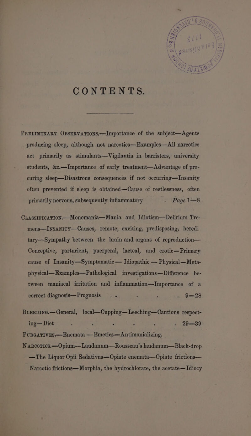 CONTENTS. PRELIMINARY OBSERVATIONS.—lImportance of the subject—Agents producing sleep, although not narcotics—Examples—All narcotics act primarily as stimulants—Vigilantia in barristers, university students, &amp;c.—-Importance of early treatment—Advantage of pro- curing sleep—Disastrous consequences if not occurring—TInsanity often prevented if sleep is obtained—Cause of restlessness, often primarily nervous, subsequently inflammatory . Page1—8 CLASSIFICATION.—Monomania—Mania and Idiotism—Delirium Tre- mens—INsANITY—Causes, remote, exciting, predisposing, heredi- tary—Sympathy between the brain and organs of reproduction— Conceptive, parturient, puerperal, lacteal, and erotic—Primary cause of Insanity—Symptomatic— Idiopathic — Physical—Meta- physical—Examples—Pathological investigations—Difference be- tween maniacal irritation and inflammation—Importance of a correct diagnosis— Prognosis ° ! : . 9—28 BLEEDING.—General, local—Cupping— Leeching—Cautions respect- ing— Diet : : : ° : . 29—39 PuRGATIVES.—Enemata — Emetics—Antimonializing. N aroorics.—Opium-—Laudanum—Rousseau’s landanum—Black-drop —The Liquor Opii Sedativus—Opiate enemata—Opiate frictions— Narcotic frictions—Morphia, the hydrochlorate, the acetate— Idiocy