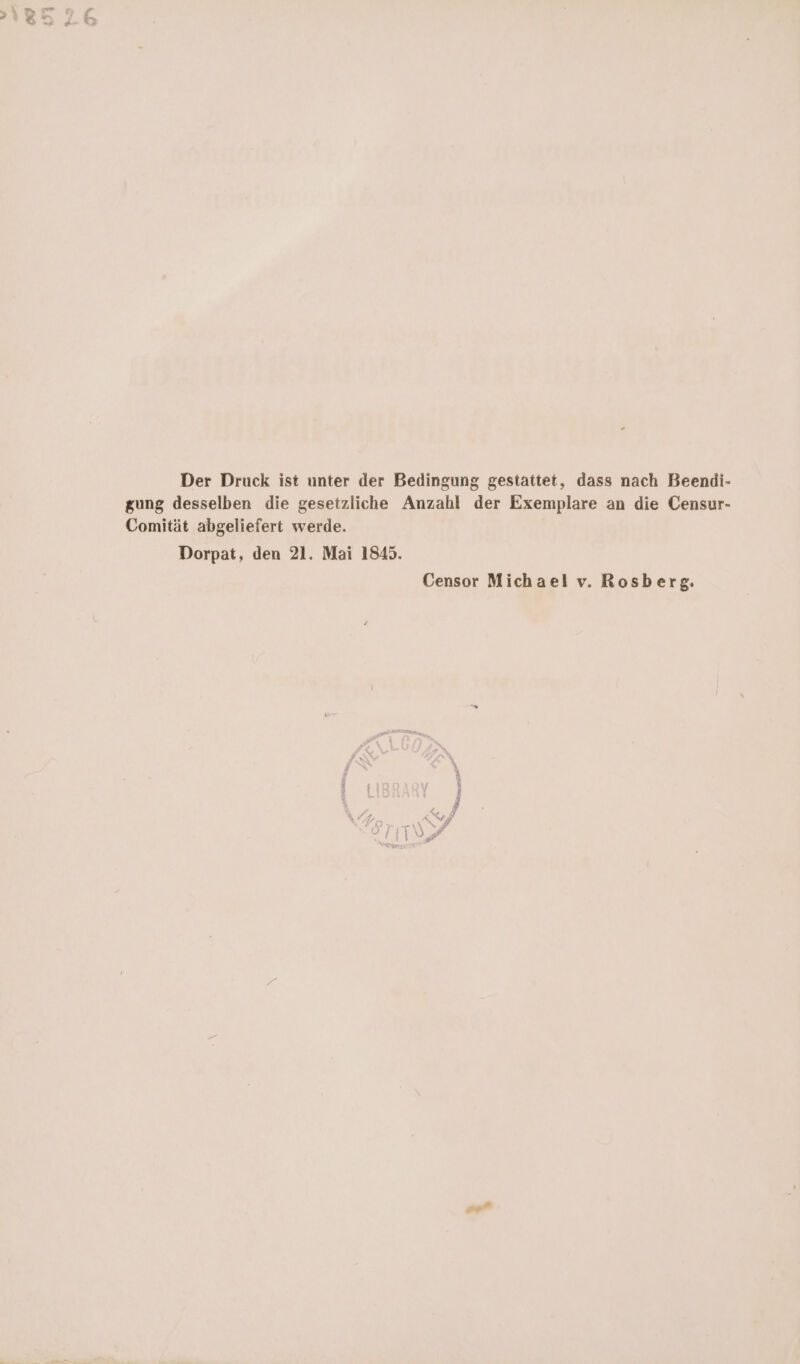 Der Druck ist unter der Bedingung gestattet, dass nach Beendi- gung desselben die gesetzliche Anzahl der Exemplare an die Censur- Comität abgeliefert werde. Dorpat, den 21. Mai 1845. Censor Michael v. Rosberg. 9