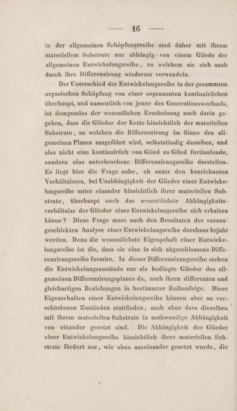 — 416 — in der allgemeinen Schöpfungsreihe sind daher mit ihrem materiellem Substrate nur abhängig. von einem. Gliede der allgemeinen Entwickelungsreihe, zu welchem sie sich auch durch ihre Differenzirung wiederum verwandeln. Der Unterschied der Entwickelungsreihe in der gesammten organischen Schöpfung von einer sogenannten kontinuirlichen überhaupt, und namentlich von jener des Generationswechsels, ist demgemäss der wesentlichen Erscheinung nach darin ge- geben, dass die Glieder der Kette hinsichtlich der materiellen Substrate, an welchen die Differenzirung im Sinne des all- gemeinen Planes ausgeführt wird, selbstständig dastehen, und also nicht eine kontinuirlich von Glied zu Glied fortlaufende, sondern eine unterbrochene Differenzirungsreihe darstellen. Es liegt hier die Frage nahe, ob unter den bezeichneten Verhältnissen, bei Unabhängigkeit der Glieder einer Entwicke- Iungsreihe unter einander hinsichtlich ihrer materiellen Sub- strate, überhaupt noch das wesentlichste Ahhängigkeits- verhältniss der Glieder einer Entwickelungsreihe sich erhalten könne ? Diese Frage muss nach den Resultaten der voraus- geschickten Analyse einer Entwickelungsreihe durchaus bejaht werden. Denn die wesentlichste Eigenschaft einer Entwicke- lungsreihe ist die, dass sie eine in sich abgeschlossene Diffe- renzirungsreihe formire, In dieser Differenzirungsreihe stehen die Entwickelungszustände nur als bedingte Glieder des all- gemeinen Differenzirungsplanes da, nach ihren differenten und gleichartigen Beziehungen in bestimmter Reihenfolge. Diese Eigenschaften einer Entwickelungsreihe können aber an ver- schiedenen Zuständen stattfinden, auch ohne dass dieselben mit ihrem materiellen Substrate in nothwendige Abhängigkeit von einander gesetzt sind. - Die Abhängigkeit der Glieder einer Entwickelungsreihe hinsichtlich ihrer materiellen Sub- strate fördert nur, wie oben auseinander gesetzt wurde, die