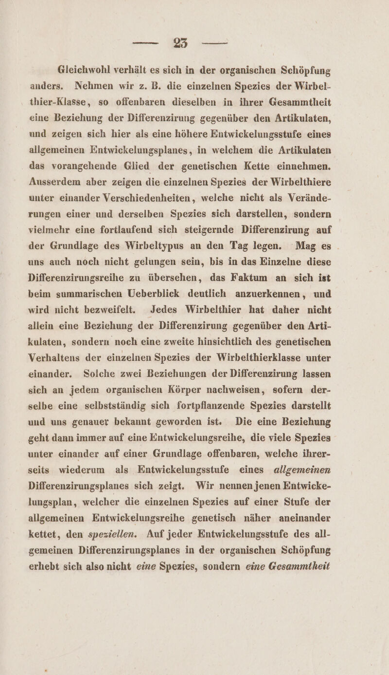 anders. Nehmen wir z. B. die einzelnen Spezies der Wirbel- ‚ thier-Klasse, so ofienbaren dieselben in ihrer Gesammtheit eine Beziehung der Differenzirung gegenüber den Artikulaten, und zeigen sich hier als eine höhere Entwickelungsstufe eines allgemeinen Eintwickelungsplanes, in welchem die Artikulaten das vorangehende Glied der genetischen Kette einnehmen. Ausserdem aber zeigen die einzelnen Spezies der Wirbelthiere unter einander Verschiedenheiten, welche nicht als Verände- rungen einer und derselben Spezies sich darstellen, sondern vielmehr eine fortlaufend sich steigernde Differenzirung auf der Grundlage des Wirbeltypus an den Tag legen. Mag es. uns auch noch nicht gelungen sein, bis in das Einzelne diese Differenzirungsreihe zu übersehen, das Faktum an sich ist beim summarischen Ueberblick deutlich anzuerkennen, und wird nicht bezweifelt. Jedes Wirbelthier hat daher nicht allein eine Beziehung der Differenzirung gegenüber den Arti- kulaten, sondern noch eine zweite hinsichtlich des genetischen Verhaltens der einzelnen Spezies der Wirbelthierklasse unter einander. Solche zwei Beziehungen der Differenzirung lassen sich an jedem organischen Körper nachweisen, sofern der- selbe eine selbstständig sich fortpflanzende Spezies darstellt und uns genauer bekannt geworden ist.. Die eine Beziehung geht dann immer auf eine Entwickelungsreihe, die viele Spezies unter einander auf einer Grundlage offenbaren, welche ihrer- seits wiederum als Entwickelungsstufe eines allgemeinen Differenzirungsplanes sich zeigt. Wir nennen jenen Entwicke- lungsplan, welcher die einzelnen Spezies auf einer Stufe der allgemeinen Entwickelungsreihe genetisch näher aneinander kettet, den speziellen. Auf jeder Entwickelungsstufe des all- gemeinen Differenzirungsplanes in der organischen Schöpfung erhebt sich also nicht eine Spezies, sondern eine Gesammtheit