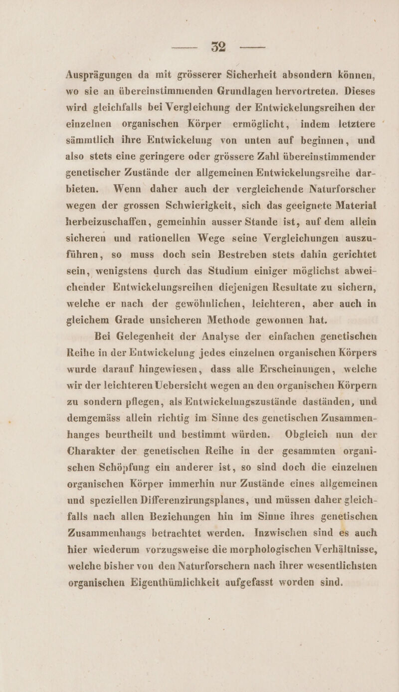 a Be Ausprägungen da mit grösserer Sicherheit absondern können, wo sie an übereinstimmenden Grundlagen hervortreten. Dieses wird gleichfalls bei Vergleichung der Entwickelungsreihen der einzelnen organischen Körper ermöglicht, indem letztere ' sämmtlich ihre Entwickeluug von unten auf beginnen, und also stets eine geringere oder grössere Zahl übereinstimmender genetischer Zustände der allgemeinen Entwickelungsreihe dar- bieten. Wenn daher auch der vergleichende Naturforscher wegen der grossen Schwierigkeit, sich das geeignete Material herbeizuschaffen, gemeinhin ausser Stande ist, auf dem allein sicheren und rationellen Wege seine Vergleichungen auszu- führen, so muss doch sein Bestreben stets dahin gerichtet sein, wenigstens durch das Studium einiger möglichst abwei- chender Entwickelungsreihen diejenigen Resultate zu sichern, welche er nach der gewöhnlichen, leichteren, aber auch in gleichem Grade unsicheren Methode gewonnen hat. Bei Gelegenheit der Analyse der einfachen genetischen Reihe in der Entwickelung jedes einzelnen organischen Körpers wurde darauf hingewiesen, dass alle Erscheinungen, welche wir der leichteren Uebersicht wegen an den organischen Körpern zu sondern pflegen, als Entwickelungszustände daständen, und demgemäss allein richtig im Sinne des genetischen Zusammen- hanges beurtheilt und bestimmt würden. Obgleich nun der Charakter der genetischen Reihe in der gesammten organi- schen Schöpfung ein anderer ist, so sind doch die einzeluen organischen Körper immerhin nur Zustände eines allgemeinen und speziellen Differenzirungsplanes, und müssen daher gleich- falls nach allen Beziehungen hin im Sinne ihres genetischen Zusammenhangs betrachtet werden. Inzwischen sind es auch hier wiederum vorzugsweise die morphologischen Verhältnisse, welche bisher von den Naturforschern nach ihrer wesentlichsten organischen Eigenthümlichkeit aufgefasst worden sind.