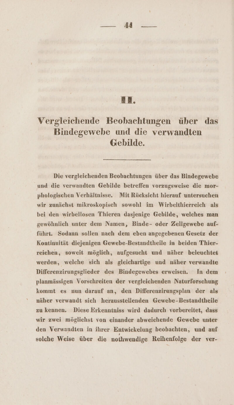 — #4 _- an. Vergleichende Beobachtungen über das Bindegewebe und die verwandten Gebilde. Die vergleichenden Beobachtungen über das Bindegewebe und die verwandten Gebilde betreffen vorzugsweise die mor- phologischen Verhältnisse. Mit Rücksicht hierauf untersuchen wir zunächst mikroskopisch sowohl im Wirbelthierreich als bei den wirbellosen Thieren dasjenige Gebilde, welches man gewöhnlich unter dem Namen, Binde- oder Zellgewebe auf- führt. Sodann sollen nach dem eben angegebenen Gesetz der Kontinuität diejenigen Gewebe-Bestandtheile in beiden Thier- reichen, soweit möglich, aufgesucht und näher beleuchtet werden, welche sich als gleichartige und näher verwandte Differenzirungsglieder des Bindegewebes erweisen. In dem planmässigen Vorschreiten der vergleichenden Naturforschung kommt es nun darauf an, den Differenzirungsplan der als näher verwandt sich herausstellenden Gewebe-Bestandtheile zu kennen. Diese Erkenntniss wird dadurch vorbereitet, dass wir zwei möglichst von einander abweichende Gewebe uuter den Verwandten in ihrer Entwickelung beobachten, und auf solche Weise über die nothwendige Reihenfolge der ver-