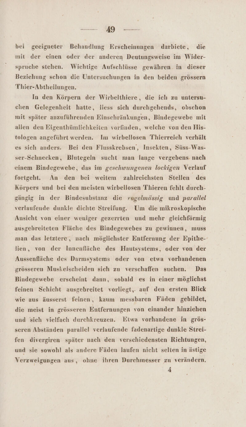 ee 49 ee bei geeigneter Behandlung Erscheinungen darbiete, die mit der einen oder der anderen Deutungsweise im Wider- spruche stehen. Wichtige Aufschlüsse gewähren. in dieser Beziehung schon die Untersuchungen in den beiden grössern Thier-Abtheilungen. In den Körpern der Wirbelthiere, die ich zu untersu- chen Gelegenheit hatte, liess sich durchgehends, obschon mit später anzuführenden Einschränkungen, Bindegewebe mit allen den Eigenthümlichkeiten vorfinden, welche von den His- tologen angeführt werden. Im wirbellosen 'Thierreich verhält es sich anders. Bei den Flusskrebsen, Insekten, Süss-Was- ser-Schnecken, Blutegeln sucht man lange vergebens. nach einem Bindegewebe, das im geschwungenen lockigen Verlauf fortgeht. An den bei weitem zahlreichsten Stellen des Körpers und bei den meisten wirbellosen 'Thieren fehlt durch- gängig in der Bindesubstanz die regelmässig und parallel verlaufende dunkle dichte Streifung. Um die mikroskopische Ansicht von einer weniger gezerrten und mehr gleichförmig ausgebreiteten Fläche des Bindegewebes zu gewinnen, muss man das letztere‘, nach möglichster Entfernung der Epithe- lien, von der Innenfläche des Hautsystems, oder von der Aussenfläche des Darmsystems oder von etwa vorhandenen grösseren Muskelscheiden sich zu verschaffen suchen. Das Bindegewebe erscheint dann, sobald es in einer möglichst feinen Schicht ausgebreitet vorliegt,. auf den ersten Blick wie aus äusserst feinen, kaum messbaren Fäden gebildet, die meist in grösseren Entfernungen von einander hinziehen und sich vielfach durchkreuzen. Etwa vorhandene in grös- seren Abständen parallel verlaufende fadenartige dunkle Strei- fen divergiren später nach den verschiedensten Richtungen, und sie sowohl als andere Fäden laufen nicht selten in ästige Verzweigungen aus, ohne ihren Durchmesser zu verändern, A