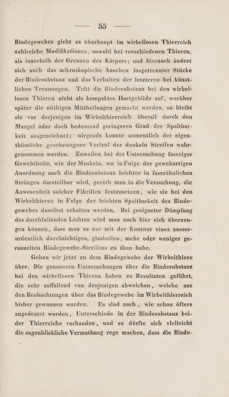 —. Bindegewebes giebt es überhaupt im wirbellosen Thierreich zahlreiche Modifikationen, sowohl bei verschiedenen Thieren, als innerhalb der Grenzen des Körpers; und hiernach ändert sich auch das mikroskopische Ansehen losgetrennter Stücke der Bindesubstanz und das Verhalten der letzteren bei künst- lichen Trennungen. Tritt die Bindesubstanz bei den wirbel- losen Thieren nicht als kompaktes Hartgebilde auf, worüber später die nöthigen Mittheilungen gemacht werden, so bleibt sie vor derjenigen im Wirbelthierreich überall durch den Mangel oder doch bedeutend geringeren Grad der Spaltbar- keit ausgezeichnet; nirgends konnte namentlich der eigen- thümliche geschwungene Verlauf der dunkeln Streifen wahr- genommen werden, Zuweilen bei der Untersuchung faseriger Gewebtheile, wie der Muskeln, wo in Folge der gewebartigen Anordnung auch die Bindesubstanz leichter in faserähnlichen Strängen darstellbar wird, geräth man in die Versuchung, die Anwesenheit solcher Fibrillen festzusetzen, wie sie bei den Wirbelthieren in Folge der leichten Spaltbarkeit des Binde- gewebes daselbst erhalten werden. Bei geeigneter Dämpfung des durchfailenden Lichtes wird man auch hier sich überzeu- gen können, dass man es nur mit der Kontour eines ausser- ordentlich durchsichtigen, glashellen, mehr oder weniger ge- runzelten Bindegewebe-Streifens zu thun habe. Gehen wir jetzt zu dem Bindegewebe der Wirbelthiere über. Die genaueren Untersuchungen über die Bindesubstanz bei den wirbellosen Thieren haben zu Resultaten geführt, die sehr auffallend von denjenigen abweichen, welche aus den Beobachtungen über das Bindegewebe im Wirbelthierreich bisher gewonnen wurden. Es sind auch , wie schon öfters angedeutet worden, Unterschiede in der Bindesubstanz bei- der Thierreiche vorhanden, und so dürfte sich vielleicht die augenblickliche Vermuthung rege machen, dass die Binde-