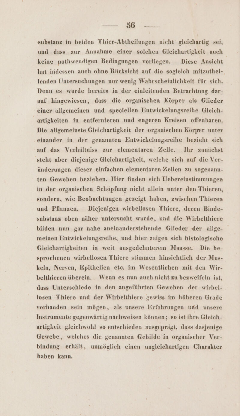 Zi Mi substanz in beiden 'Uhier-Abtheilungen nicht gleichartig sei, und dass zur Annahme einer solchen Gleichartigkeit auch keine nothwendigen Bedingungen vorliegen. Diese Ansicht hat indessen auch ohne Rücksicht auf die sogleich mitzuthei-, lenden Untersuchungen nur wenig Wahrscheinlichkeit für sich. Denn es wurde bereits in der einleitenden Betrachtung dar- auf hingewiesen, dass die organischen Körper als Glieder einer allgemeinen und speciellen Entwickelungsreihe Gleich- _artigkeiten in entfernteren und engeren Kreisen offenbaren, Die allgemeinste Gleichartigkeit der organischen Körper unter einander in der genannten Entwickelungsreihe bezieht sich auf das Verhältniss zur elementaren Zelle. Ihr zunächst ‚steht aber diejenige Gleichartigkeit, welche sich auf die Ver- änderungen dieser einfachen elementaren Zellen zu sogenann- ten Geweben beziehen. Hier finden sich Uebereinstimmungen in der organischen Schöpfung nicht allein unter den Thieren, sondern, wie Beobachtungen gezeigt haben, zwischen Thieren und Pflanzen. Diejenigen wirbellosen Thiere, deren Binde- substauz oben näher untersucht wurde, und die Wirbelthiere bilden nun gar nahe aneinanderstehende Glieder ‘der allge- meinen Entwickelungsreihe, und hier zeigen sich histologische Gleichartigkeiten in weit ausgedehnterem Maasse. Die be- sprochenen wirbellosen Thiere stimmen hinsichtlich der Mus- keln, Nerven, Epithelien etc. im Wesentlichen mit den Wir- belthieren überein. Wenn es nun auch nicht zu bezweifeln ist, dass Unterschiede in den angeführten Geweben der wirbel- losen Thiere und der Wirbelthiere gewiss im höheren Grade vorhanden sein mögen, als unsere Erfahrungen und unsere Instrumente gegenwärtig nachweisen können; so ist ihre Gleich- artigkeit gleichwohl so entschieden ausgeprägt, dass dasjenige Gewebe, welches die genannten Gebilde 'in organischer Ver- bindung erhält, unmöglich einen ungleichartigen Charakter haben kann.