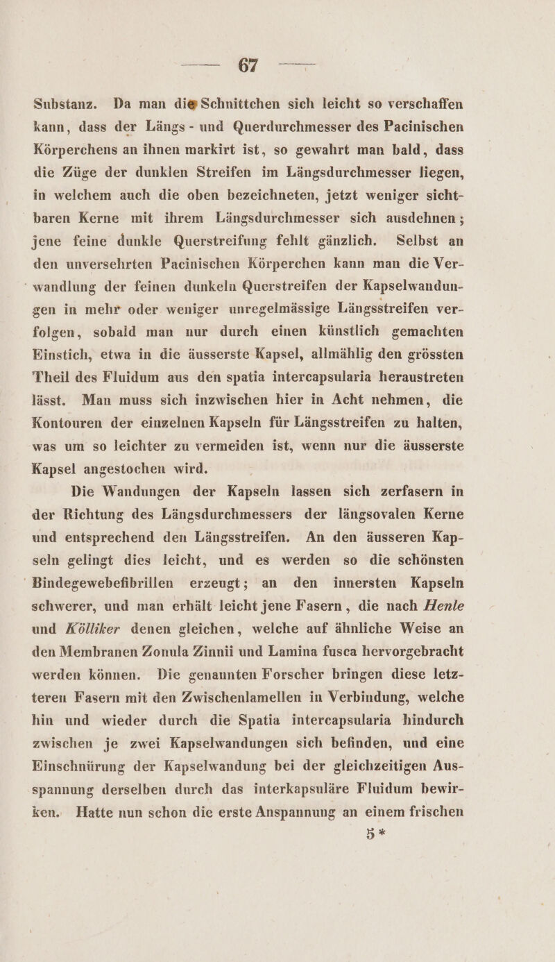 =— MM Substanz. Da man di@ Schnittchen sich leicht so verschaffen kann, dass der Längs - und Querdurchmesser des Pacinischen Körperchens an ihnen markirt ist, so gewahrt man bald, dass die Züge der dunklen Streifen im Längsdurchmesser liegen, in welchem auch die oben bezeichneten, jetzt weniger sicht- baren Kerne mit ihrem Längsdurchmesser sich ausdehnen ; jene feine dunkle Querstreifung fehlt gänzlich. Selbst an den unversehrten Pacinischen Körperchen kann man die Ver- ‘ wandlung der feinen dunkeln Querstreifen der Kapselwandun- gen in mehr oder weniger unregelmässige Längsstreifen ver- folgen, sobald man nur durch einen künstlich gemachten Einstich, etwa in die äusserste Kapsel, allmählig den grössten Theil des Fluidum aus den spatia intercapsularia heraustreten lässt. Man muss sich inzwischen hier in Acht nehmen, die Kontouren der einzelnen Kapseln für Längsstreifen zu halten, was um so leichter zu vermeiden ist, wenn nur die äusserste Kapsel angestochen wird. Die Wandungen der Kapseln lassen sich zerfasern in der Richtung des Längsdurchmessers der längsovalen Kerne und entsprechend den Längsstreifen. An den äusseren Kap- seln gelingt dies leicht, und es werden so die schönsten ' Bindegewebefibrillen erzeugt; an den innersten Kapseln schwerer, und man erhält leicht jene Fasern , die nach Henle und Kölliker denen gleichen, welche auf ähnliche Weise an den Membranen Zonula Zinnii und Lamina fusca hervorgebracht werden können. Die genaunten Forscher bringen diese letz- teren Fasern mit den Zwischenlamellen in Verbindung, welche hin und wieder durch die Spatia intercapsularia hindurch zwischen je zwei Kapselwandungen sich befinden, und eine Einschnürung der Kapselwandung bei der gleichzeitigen Aus- spannung derselben durch das interkapsuläre Fluidum bewir- ken. Hatte nun schon die erste Anspannung an einem frischen y %*