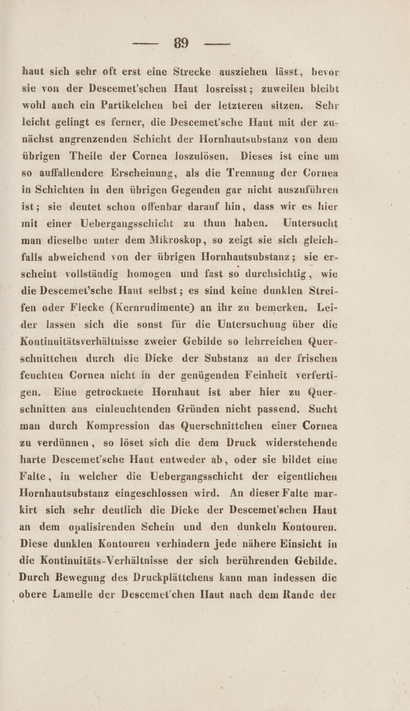 a haut sich sehr oft erst eine Strecke ausziehen lässt, bevor sie von der Descemet’schen Haut losreisst; zuweilen bleibt wohl auch ein Partikelchen bei der letzteren sitzen. Sehr leicht gelingt es ferner, die Descemet’sche Haut mit der zu- nächst angrenzenden Schicht der Hornhautsubstanz von dem übrigen Theile der Cornea loszulösen. Dieses ist eine um so auffallendere Erscheinung, als die Trennung der Cornea in Schichten in den übrigen Gegenden gar nicht auszuführen ist; sie deutet schon offenbar darauf hin, dass wir es hier mit einer UÜebergangsschicht zu thun haben. Untersucht man dieselbe unter dem Mikroskop, so zeigt sie sich gleich- falls abweichend von der übrigen Hornhautsubstanz; sie er- scheint vollständig homogen und fast so durchsichtig , wie die Descemet’sche Haut selbst; es sind keine dunklen Strei- fen oder Flecke (Kernrudimente) an ihr zu bemerken, Lei- der lassen sich die sonst für die Untersuchung über die Kontinuitätsverhältnisse zweier Gebilde so lehrreichen Quer- schnittchen durch die Dicke der Substanz an der frischen feuchten Cornea nicht in der genügenden Feinheit verferti- gen. Eine getrocknete Hornhaut ist aber hier zu Quer- schnitten aus einleuchtenden Gründen nicht passend. Sucht man durch Kompression das Querschnittchen einer Cornea zu verdünnen, so löset sich die dem Druck widerstehende harte Descemet’sche Haut entweder ab, oder sie bildet eine Falte, in welcher die Uebergangsschicht der eigentlichen Hornhautsubstanz eingeschlossen wird. An dieser Falte mar- kirt sich sehr deutlich die Dicke der Descemet’schen Haut an dem opalisirenden Schein und den dunkeln Kontouren. Diese dunklen Kontouren verhindern jede nähere Einsicht in die Kontinuitäts-Verhältnisse der sich berührenden Gebilde. Durch Bewegung des Druckplättchens kann man indessen die obere Lamelle der Descemet’chen Haut nach dem Rande der