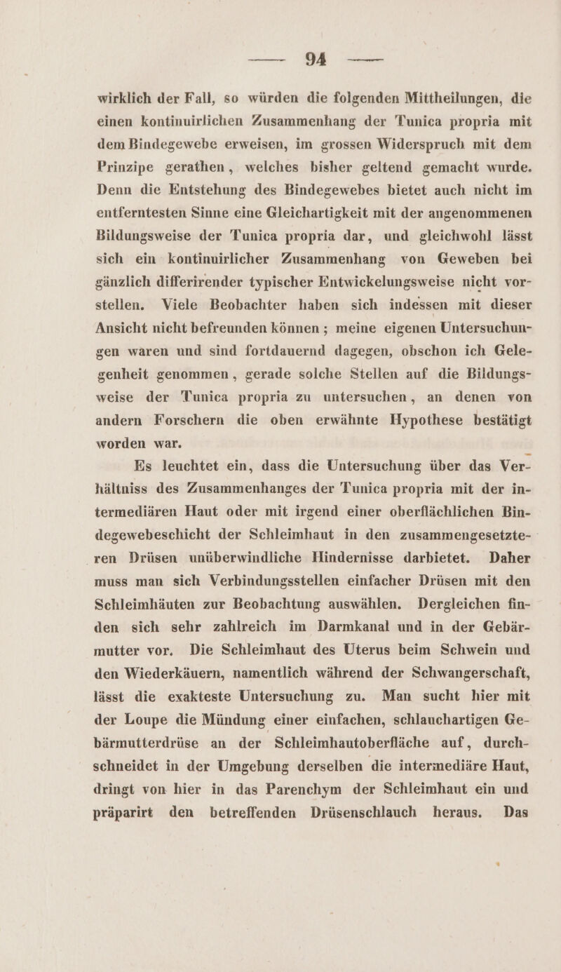 wirklich der Fall, so würden die folgenden Mittheilungen, die einen kontinuirlichen Zusammenhang der Tunica propria mit dem Bindegewebe erweisen, im grossen Widerspruch mit dem Prinzipe gerathen , welches bisher geltend gemacht wurde. Denn die Entstehung des Bindegewebes bietet auch nicht im entferntesten Sinne eine Gleichartigkeit mit der angenommenen Bildungsweise der Tunica propria dar, und gleichwohl lässt sich ein kontinuirlicher Zusammenhang von Geweben bei gänzlich differirender typischer Entwickelungsweise nicht vor- stellen. Viele Beobachter haben sich indessen mit dieser Ansicht nicht befreunden können ; meine eigenen Untersuchun- gen waren und sind fortdauernd dagegen, obschon ich Gele- genheit genommen, gerade solche Stellen auf die Bildungs- weise der Tunica propria zu untersuchen, an denen von andern Forschern die oben erwähnte Hypothese bestätigt worden war. Es leuchtet ein, dass die Untersuchung über das Ver- hältniss des Zusammenhanges der Tunica propria mit der in- termediären Haut oder mit irgend einer oberflächlichen Bin- degewebeschicht der Schleimhaut in den zusammengesetzte- ren Drüsen wunüberwindliche Hindernisse darbietet. Daher muss man sich Verbindungsstellen einfacher Drüsen mit den Schleimhäuten zur Beobachtung auswählen. Dergleichen fin- den sich sehr zahlreich im Darmkanal und in der Gebär- mutter vor, Die Schleimhaut des Uterus beim Schwein und den Wiederkäuern, namentlich während der Schwangerschaft, lässt die exakteste Untersuchung zu. Man sucht hier mit der Loupe die Mündung einer einfachen, schlauchartigen Ge- bärmutterdrüse an der Schleimhautoberfläche auf, durch- schneidet in der Umgebung derselben die intermediäre Haut, dringt von hier in das Parenchym der Schleimhaut ein und präparirt den betreffenden Drüsenschlauch heraus. Das
