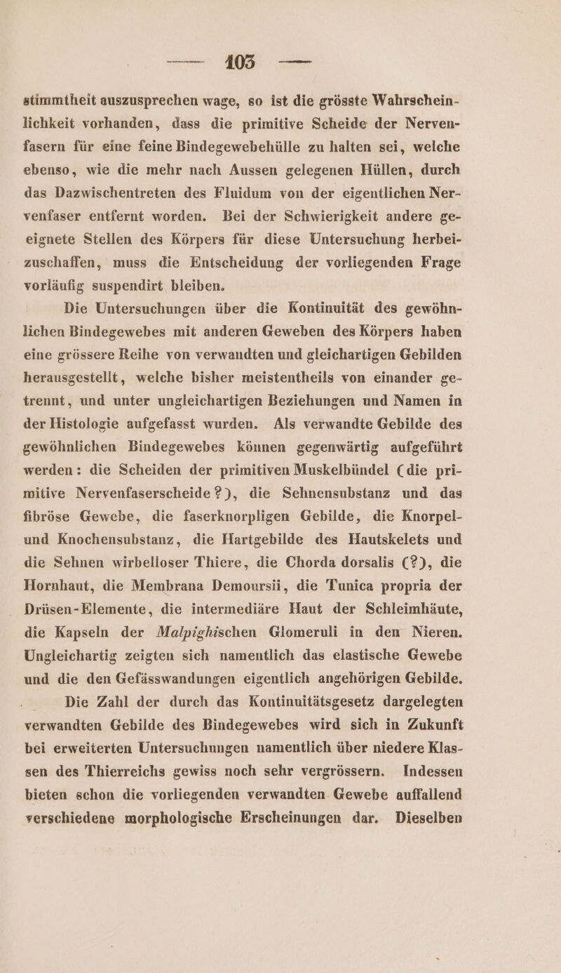 ra stimmtheit auszusprechen wage, so ist die grösste Wahrschein- lichkeit vorhanden, dass die primitive Scheide der Nerveu- fasern für eine feine Bindegewebehülle zu halten sei, welche ebenso, wie die mehr nach Aussen gelegenen Hüllen, durch das Dazwischentreten des Fluidum von der eigentlichen Ner- venfaser entfernt worden. Bei der Schwierigkeit andere ge- eignete Stellen des Körpers für diese Untersuchung herbei- zuschaffen, muss die Entscheidung der vorliegenden Frage vorläufig suspendirt bleiben. Die Untersuchungen über die Kontinuität des gewöhn- lichen Bindegewebes mit anderen Geweben des Körpers haben eine grössere Reihe von verwandten und gleichartigen Gebilden herausgestellt, welche bisher meistentheils von einander ge- trennt, und unter ungleichartigen Beziehungen und Namen in der Histologie aufgefasst wurden. Als verwandte Gebilde des gewöhnlichen Bindegewebes können gegenwärtig aufgeführt werden : die Scheiden der primitiven Muskelbündel (die pri- mitive Nervenfaserscheide ?), die Sehnensubstanz und das fibröse Gewebe, die faserknorpligen Gebilde, die Knorpel- und Knochensubstanz, die Hartgebilde des Hautskelets und die Sehnen wirbelloser Thiere, die Chorda dorsalis (2), die Hornhaut, die Membrana Demoursi, die Tunica propria der - Drüsen-Elemente, die intermediäre Haut der Schleimhäute, die Kapseln der Malpighischen Glomeruli in den Nieren, Ungleichartig zeigten sich namentlich das elastische Gewebe und die den Gefässwandungen eigentlich angehörigen Gebilde. Die Zahl der durch das Kontinuitätsgesetz dargelegten verwandten Gebilde des Bindegewebes wird sich in Zukunft bei erweiterten Untersuchungen namentlich über niedere Klas- sen des Thierreichs gewiss noch sehr vergrössern. Indessen bieten schon die vorliegenden verwandten Gewebe auffallend verschiedene morphologische Erscheinungen dar. Dieselben