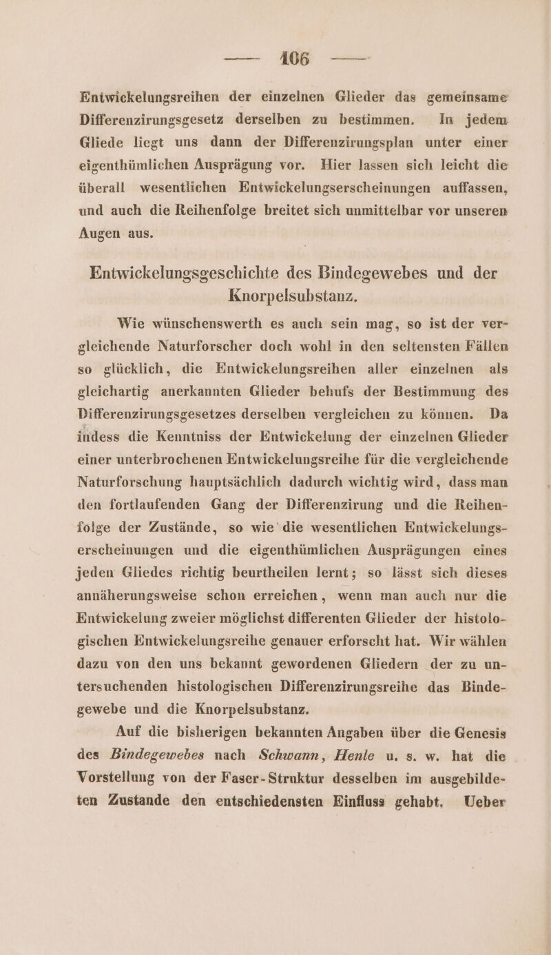 Entwickelungsreihen der einzelnen Glieder das gemeinsame Differenzirungsgesetz derselben zu bestimmen. In jedem Gliede liegt uns dann der Differenzirungsplan unter einer eigenthümlichen Ausprägung vor. Hier lassen sich leicht die überall wesentlichen Entwickelungserscheinungen auffassen, und auch die Reihenfolge breitet sich unmittelbar vor unseren Augen aus. Entwickelungsgeschichte des Bindegewebes und der Knorpelsubstanz. Wie wünschenswerth es auch sein mag, so ist der ver- gleichende Naturforscher doch wohl in den seltensten Fällen so glücklich, die Entwickelungsreihen aller einzelnen als gleichartig anerkannten Glieder behufs der Bestimmung des Differenzirungsgesetzes derselben vergleichen zu können. Da indess die Kenntniss der Enntwickelung der einzelnen Glieder einer unterbrochenen Enntwickelungsreihe für die vergleichende Naturforschung hauptsächlich dadurch wichtig wird, dass man den fortlaufenden Gang der Differenzirung und die Reihen- folge der Zustände, so wie’ die wesentlichen Entwickelungs- erscheinungen und die eigenthümlichen Ausprägungen eines jeden Gliedes richtig beurtheilen lernt; so lässt sich dieses annäherungsweise schon erreichen , wenn man auch nur die Eintwickelung zweier möglichst differenten Glieder der histolo- gischen Entwickelungsreihe genauer erforscht hat. Wir wählen dazu von den uns bekannt gewordenen Gliedern der zu un- tersuchenden histologischen Differenzirungsreihe das Binde- gewebe und die Knorpelsubstanz. Auf die bisherigen bekannten Angaben über die Genesis des Bindegewebes nach Schwann, Henle u. s. w. hat die Vorstellung von der Faser- Struktur desselben im ausgebilde- ten Zustande den entschiedensten Einfluss gehabt. Ueber
