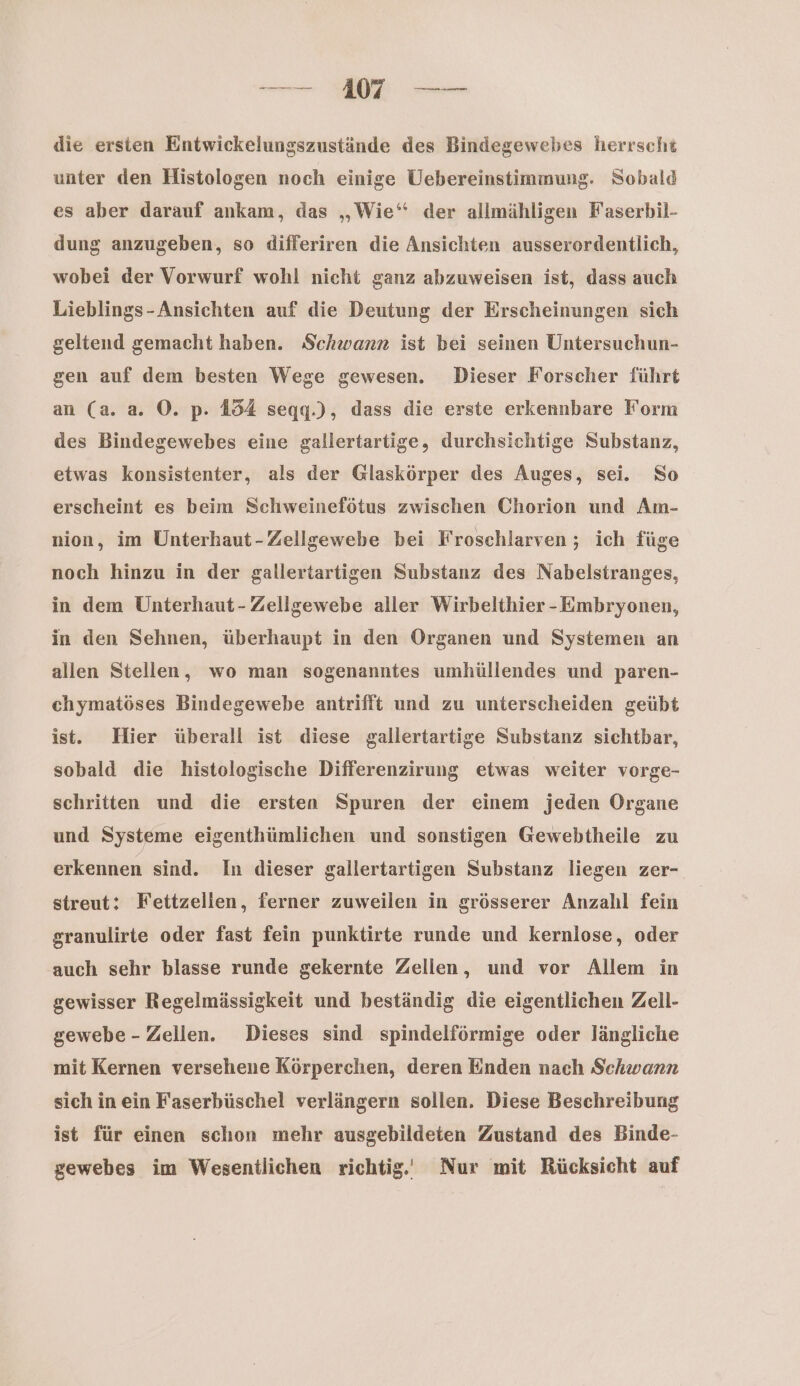 die ersien Entwickelungszustände des Bindegewebes herrscht unter den Histologen noch einige Uebereinstimmung. Sobald es aber darauf ankam, das „Wie“ der allmähligen Faserbil- dung anzugeben, so differiren die Ansichten ausserordentlich, wobei der Vorwurf wohl nicht ganz abzuweisen ist, dass auch Lieblings-Ansichten auf die Deutung der Erscheinungen sich geltend gemacht haben. Schwanz ist bei seinen Untersuchun- gen auf dem besten Wege gewesen. Dieser Forscher führt an (a. a. ©. p. 154 segg.), dass die erste erkennbare Form des Bindegewebes eine gallertartige, durchsichtige Substanz, etwas konsistenter, als der Glaskörper des Auges, sei. So erscheint es beim Schweinefötus zwischen Chorion und Am- nion, im Unterhaut-Zellgewebe bei Froschlarven ; ich füge noch hinzu in der gallertartigen Substanz des Nabelstranges, in dem Unterhaut- Zellgewebe aller Wirbelthier -Embryonen, in den Sehnen, überhaupt in den Organen und Systemen an allen Stellen, wo man sogenanntes umhüllendes und paren- chymatöses Bindegewebe antrifft und zu unterscheiden geübt ist. Hier überall ist diese gallertartige Substanz sichtbar, sobald die histologische Differenzirung etwas weiter vorge- schritten und die ersten Spuren der einem jeden Organe und Systeme eigenthümlichen und sonstigen Gewebtheile zu erkennen sind. In dieser gallertartigen Substanz liegen zer- streut: Fettzellen, ferner zuweilen in grösserer Anzalıl fein granulirte oder fast fein punktirte runde und kernlose, oder auch sehr blasse runde gekernte Zellen, und vor Allem in gewisser Regelmässigkeit und beständig die eigentlichen Zell- gewebe - Zellen. Dieses sind spindelförmige oder längliche mit Kernen versehene Körperchen, deren Enden nach Schwann sich in ein Faserbüschel verlängern sollen. Diese Beschreibung ist für einen schon mehr ausgebildeten Zustand des Binde- gewebes im Wesentlichen richtig‘ Nur mit Rücksicht auf