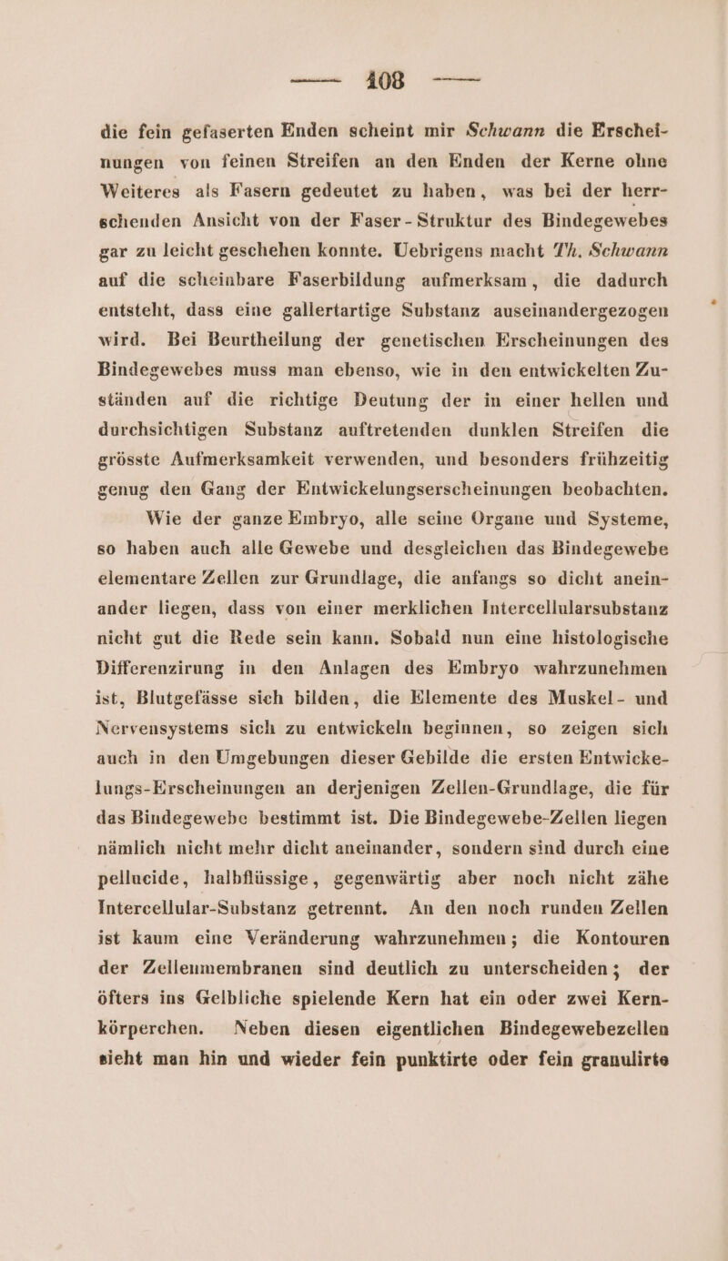 die fein gefaserten Enden scheint mir Schwann die Erschei- nungen von feinen Streifen an den Enden der Kerne olıne Weiteres als Fasern gedeutet zu haben, was bei der herr- schenden Ansicht von der Faser - Struktur des Bindegewebes gar zu leicht geschehen konnte. Uebrigens macht 7’. Schwann auf die scheinbare Faserbildung aufmerksam, die dadurch entsteht, dass eine gallertartige Substanz auseinandergezogen wird. Bei Beurtheilung der genetischen Erscheinungen des Bindegewebes muss man ebenso, wie in den entwickelten Zu- ständen auf die richtige Deutung der in einer hellen und durchsichtigen Substanz auftretenden dunklen Streifen die grösste Aufmerksamkeit verwenden, und besonders frühzeitig genug den Gang der Entwickelungserscheinungen beobachten. Wie der ganze Eınbryo, alle seine Organe und Systeme, so haben auch alle Gewebe und desgleichen das Bindegewebe elementare Zellen zur Grundlage, die anfangs so dicht anein- ander liegen, dass von einer merklichen Intercellularsubstanz nicht gut die Rede sein kann. Sobald nun eine histologische Differenzirung in den Anlagen des Embryo wahrzunehmen ist, Blutgefässe sich bilden, die Elemente des Muskel- und Nervensystems sich zu entwickeln beginnen, so zeigen sich auch in den Umgebungen dieser Gebilde die ersten Entwicke- Jungs-Erscheinungen an derjenigen Zellen-Grundlage, die für das Bindegewebe bestimmt ist. Die Bindegewebe-Zellen liegen nämlich nicht mehr dicht aneinander, sondern sind durch eine pellueide, halbflüssige, gegenwärtig aber noch nicht zähe Intercellular-Substanz getrennt. An den noch runden Zellen ist kaum eine Veränderung wahrzunehmen; die Kontouren der Zellenmembranen sind deutlich zu unterscheiden; der öfters ins Gelbliche spielende Kern hat ein oder zwei Kern- körperchen. Neben diesen eigentlichen Bindegewebezellen sieht man hin und wieder fein punktirte oder fein granulirte
