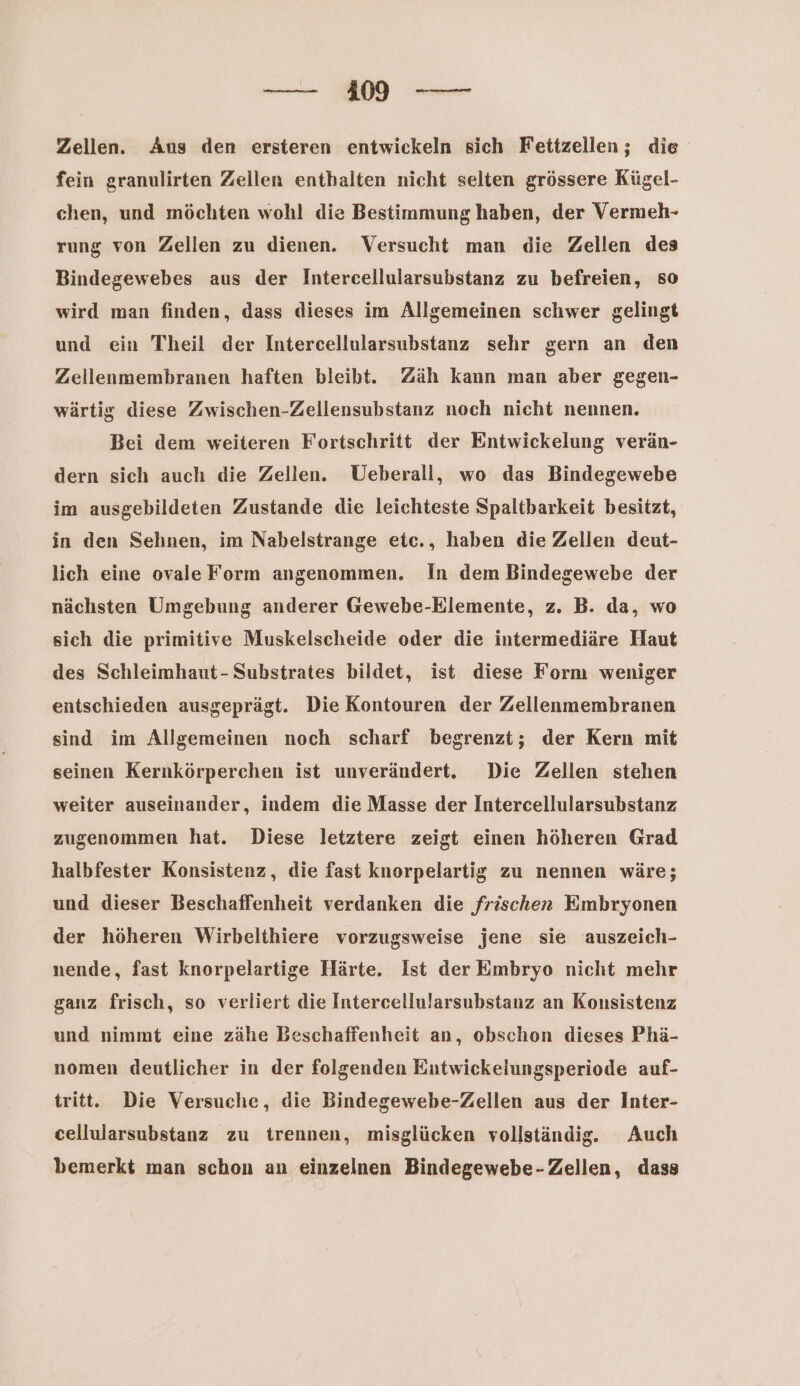 Zellen. Aus den ersteren entwickeln sich Fettzellen; die fein granulirten Zellen enthalten nicht selten grössere Kügel- chen, und möchten wohl die Bestimmung haben, der Vermeh- rung von Zellen zu dienen. Versucht man die Zellen des Bindegewebes aus der Intercellularsubstanz zu befreien, so wird man finden, dass dieses im Allgemeinen schwer gelingt und ein Theil der Intercellularsubstanz sehr gern an den Zellenmembranen haften bleibt. Zäh kann man aber gegen- wärtig diese Zwischen-Zellensubstanz noch nicht nennen. Bei dem weiteren Fortschritt der Entwickelung verän- dern sich auch die Zellen. Ueberall, wo das Bindegewebe im ausgebildeten Zustande die leichteste Spaltbarkeit besitzt, in den Sehnen, im Nabelstrange etc., haben die Zellen deut- lich eine ovale Form angenommen. In dem Bindegewebe der nächsten Umgebung anderer Gewebe-Elemente, z. B. da, wo sich die primitive Muskelscheide oder die intermediäre Haut des Schleimhaut-Substrates bildet, ist diese Form weniger entschieden ausgeprägt. Die Kontouren der Zellenmembranen sind im Allgemeinen noch scharf begrenzt; der Kern mit seinen Kernkörperchen ist unverändert. Die Zellen stehen weiter auseinander, indem die Masse der Intercellularsubstanz zugenommen hat. Diese letztere zeigt einen höheren Grad halbfester Konsistenz, die fast knorpelartig zu nennen wäre; und dieser Beschaffenheit verdanken die frischen Embryonen der höheren Wirbelthiere vorzugsweise jene sie auszeich- nende, fast knorpelartige Härte. Ist der Embryo nicht mehr ganz frisch, so verliert die Intercellularsubstanz an Konsistenz und nimmt eine zähe Beschaffenheit an, obschon dieses Phä- nomen deutlicher in der folgenden Entwickelungsperiode auf- tritt. Die Versuche, die Bindegewebe-Zellen aus der Inter- cellularsubstanz zu trennen, misglücken vollständig. Auch bemerkt man schon an einzelnen Bindegewebe- Zellen, dass