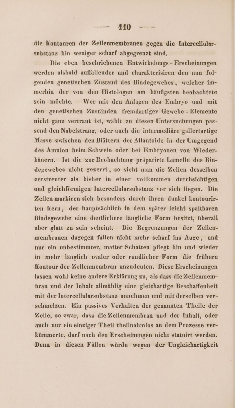 die Kontouren der Zellenmembranen gegen die Intercellular- substanz hin weniger scharf abgegrenzt sind, | Die eben beschriebenen Entwickelungs - Erscheinungen werden alsbald auffallender und charakterisiren den nun fol- genden genetischen Zustand des Bindegewebes, welcher im- merhin der von den Histologen am häufigsten beobachtete sein möchte. Wer mit den Anlagen des Embryo und mit den genetischen Zuständen fremdartiger Gewebe - Elemente nicht ganz vertraut ist, wählt zu diesen Untersuchungen pas- send den Nabelstrang, oder auch die intermediäre gallertartige Masse zwischen den Blättern der Allantoide in der Umgegend des Amnion beim Schwein oder bei Embryonen von Wieder- käuern. Ist die zur Beobachtung präparirte Lamelle des Bin- degewebes nicht gezerrt, so sieht man die Zellen desselben zerstreuter als bisher in einer vollkommen durchsichtigen und gleichförmigen Intercellularsubstanz vor sich liegen. Die Zellen markiren sich besonders durch ihren dunkel kontourir- ten Kern, der hauptsächlich in dem später leicht spaltbaren Bindegewebe eine deutlichere längliche Form besitzt, überall aber glatt zu sein scheint. Die Begrenzungen der Zellen- membranen dagegen fallen nicht mehr scharf ins Auge, und nur ein unbestimmter, matter Schatten pflegt hin und wieder in mehr länglich ovaler oder rundlicher Form die frühere Kontour der Zellenmembran anzudeuten. Diese Erscheinungen lassen wohl keine andere Erklärung zu, als dass die Zellenmem- bran und der Inhalt allmählig eine gleichartige Beschaffenheit mit der Intercellularsubstanz annehmen und mit derselben ver- ‚schmelzen. Ein passives Verhalten der genannten Theile der Zelle, so zwar, dass die Zellenmembran und der Inhalt, oder auch nur ein einziger Theil theilnahmlos an dem Prozesse ver- kümmerte, darf nach den Erscheinungen nicht statuirt werden. Denn in diesen Fällen würde wegen der Ungleichartigkeit