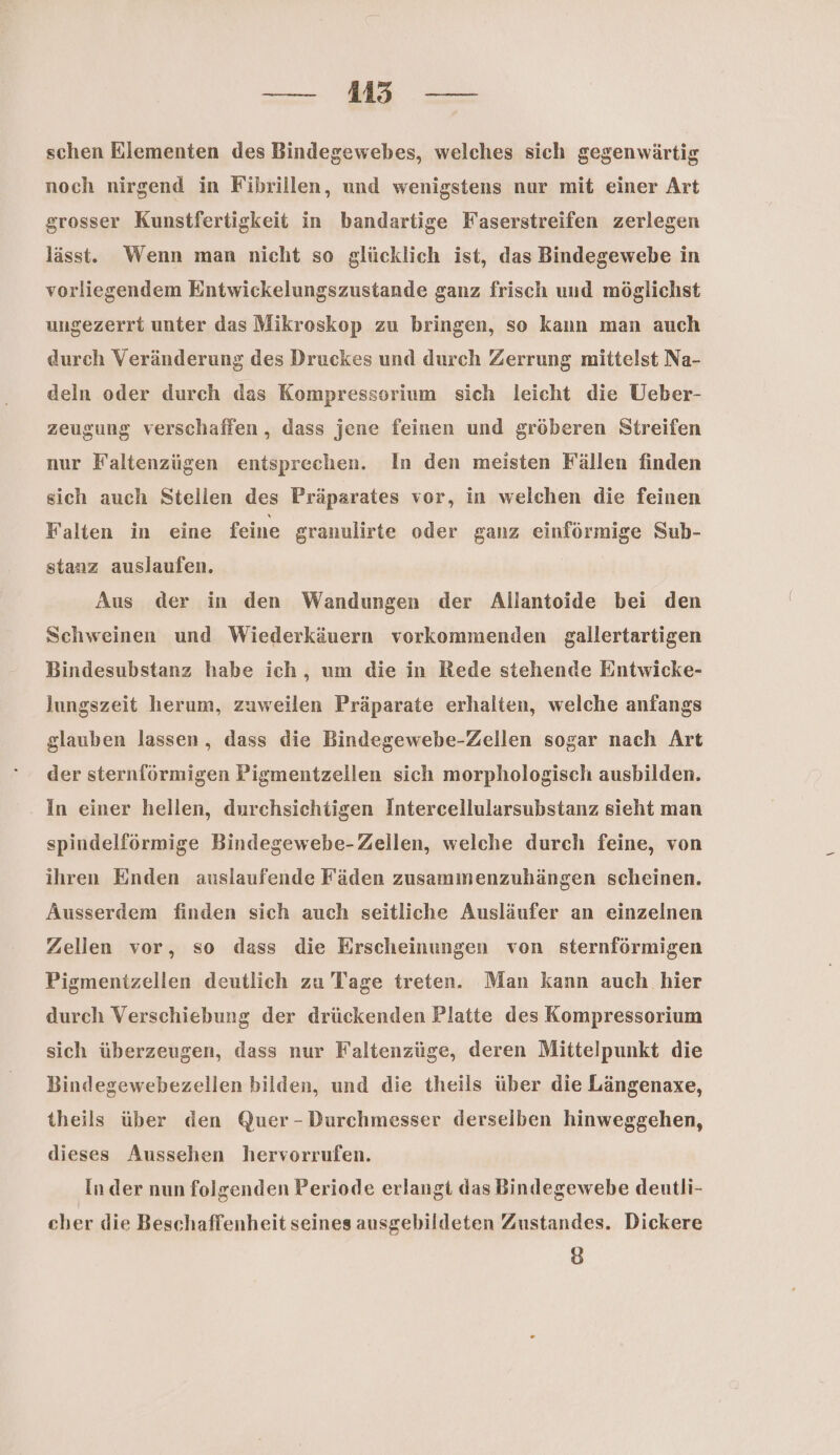 — Mi — schen Elementen des Bindegewebes, welches sich gegenwärtig noch nirgend in Fibrillen, und wenigstens nur mit einer Art grosser Kunstfertigkeit in bandartige Faserstreifen zerlegen lässt. Wenn man nicht so glücklich ist, das Bindegewebe in vorliegendem Enntwickelungszustande ganz frisch und möglichst ungezerrt unter das Mikroskop zu bringen, so kann man auch durch Veränderung des Druckes und durch Zerrung mittelst Na- deln oder durch das Kompresssorium sich leicht die Ueber- zeugung verschaffen, dass jene feinen und gröberen Streifen nur Faltenzügen entsprechen. In den meisten Fällen finden sich auch Stellen des Präparates vor, in welchen die feinen Falten in eine feine granulirte oder ganz einförmige Sub- stanz auslaufen. Aus der in den Wandungen der Allantoide bei den Schweinen und Wiederkäuern vorkommenden gallertartigen Bindesubstanz habe ich, um die in Rede stehende Entwicke- lungszeit herum, zuweilen Präparate erhalten, welche anfangs glauben lassen, dass die Bindegewebe-Zellen sogar nach Art der sternförmigen Pigmentzellen sich morphologisch ausbilden. In einer hellen, durchsichtigen Intercellularsubstanz sieht man spindelförmige Bindegewebe- Zellen, welche durch feine, von ihren Enden auslaufende Fäden zusammenzuhängen scheinen. Ausserdem finden sich auch seitliche Ausläufer an einzelnen Zellen vor, so dass die Erscheinungen von sternförmigen Pigmentzellen deutlich zu Tage treten. Man kann auch hier durch Verschiebung der drückenden Platte des Kompressorium sich überzeugen, dass nur Faltenzüge, deren Mittelpunkt die Bindegewebezellen bilden, und die theils über die Längenaxe, theils über den Quer - Durchmesser derselben hinweggehen, dieses Aussehen hervorrufen. In der nun folgenden Periode erlangt das Bindegewebe deutli- cher die Beschaffenheit seines ausgebildeten Zustandes. Dickere 8