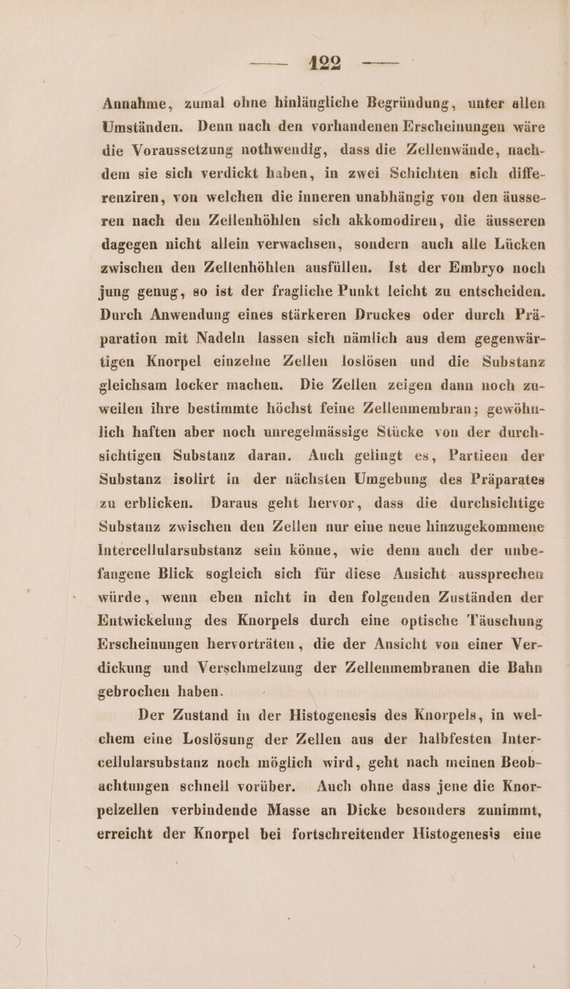 — 11 — Annahme, zumal ohne hinlängliche Begründung, unter allen Umständen. Denn nach den vorhandenen Erscheinungen wäre die Voraussetzung nothwendig, dass die Zellenwände, nach- dem sie sich verdickt haben, in zwei Schichten sich diffe- renziren, von welchen die inneren unabhängig von den äusse- ren nach deu Zeilenhöhlen sich akkomodiren, die äusseren dagegen nicht allein verwachsen, sondern auch alle Lücken zwischen den Zellenhöhlen ausfüllen. Ist der Embryo noch jung genug, so ist der fragliche Punkt leicht zu entscheiden. Durch Anwendung eines stärkeren Druckes oder durch Prä- paration mit Nadeln lassen sich nämlich aus dem gegenwär- tigen Knorpel einzelne Zellen loslösen und die Substanz gleichsam locker machen. Die Zellen zeigen dann noch zu- weilen ihre bestimmte höchst feine Zellenmembran; gewöhn- lich haften aber noch unregelmässige Stücke von der durch- sichtigen Substanz daran. Auch gelingt es, Partieen der Substanz isolirt in der nächsten Umgebung des Präparates zu erblicken. Daraus geht hervor, dass die durchsichtige Substanz zwischen den Zellen nur eine neue hinzugekommene Intercellularsubstanz sein könne, wie denn auch der unbe- fangene Blick sogleich sich für diese Ausicht aussprechen würde, wenn eben nicht in den folgenden Zuständen der Entwickelung des Knorpels durch eine optische Täuschung Erscheinungen hervorträten, die der Ansicht von einer Ver- diekung und Verschmelzung der Zellenmembranen die Bahn gebrochen haben. Der Zustand in der Histogenesis des Knorpels, in wel- chem eine Loslösung der Zellen aus der halbfesten Inter- cellularsubstanz noch möglich wird, geht nach meinen Beob- achtungen schnell vorüber. Auch ohne dass jene die Knor- pelzellen verbindende Masse an Dicke besonders zunimmt, erreicht der Knorpel bei fortschreitender Histogenesis eine