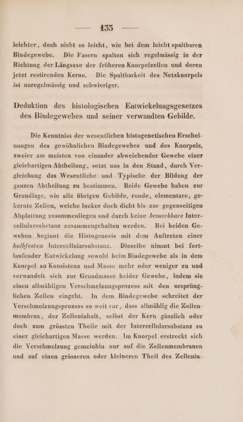 er Me Sen leichter, doch nicht so leicht, wie bei dem leicht spaltbaren Bindegewebe. Die Fasern spalten sich regelmässig in der Richtung der Längsaxe der früheren Knorpelzellen und deren jetzt restirenden Kerne. Die Spaltbarkeit des Netzknorpels ist unregelmässig und schwieriger. Deduktion des histologischen Entwickelungsgesetzes des Bindegewebes und seiner verwandten Gebilde. Die Kenntniss der wesentlichen histogenetischen Erschei- nungen des gewöhnlichen Bindegewebes und des Knorpels, zweier am meisten von einander abweichender Gewebe einer gleichartigen Abtheilung, setzt uns in den Stand, durch Ver- gleichung das Wesentliche und Typische der Bildung der ganzen Abtheilung zu bestimmen. Beide Gewebe haben zur Grundlage, wie alle übrigen Gebilde, runde, elementare, ge- kernte Zelien, welche locker doch dicht bis zur gegenseitigen Abplattung zusammenliegen und durch keine bemerkbare Inter- cellularsubstanz zusammengehalten werden. Bei beiden Ge- weben beginnt die Hisiogenesis mit dem Auftreten einer halbfesten Äntercellularsubstanz. Dieselbe nimmt bei fort- laufender Entwickelung sowohi beim Bindegewebe als in dem Knorpel an Konsistenz und Masse mehr oder weniger zu und verwandelt sich zur Grundmasse beider Gewebe, indem sie einen allmähligen Verschmelzungsprozess mit den ursprüng- lichen Zellen eingeht. In dem Bindegewebe schreitet der Verschmelzungsprozess so weit vor, dass allmählig die Zellen- membran, der Zelleninhalt, selbst der Kern gänzlich oder doch zum grössten Theile mit der Intercellularsubstanz zu einer gleichartigen Masse werden. Im Knorpel erstreckt sich die Verschmelzung gemeinhin nur auf die Zellenmembranen und auf einen grösseren oder kleineren Theil des Zellenin-