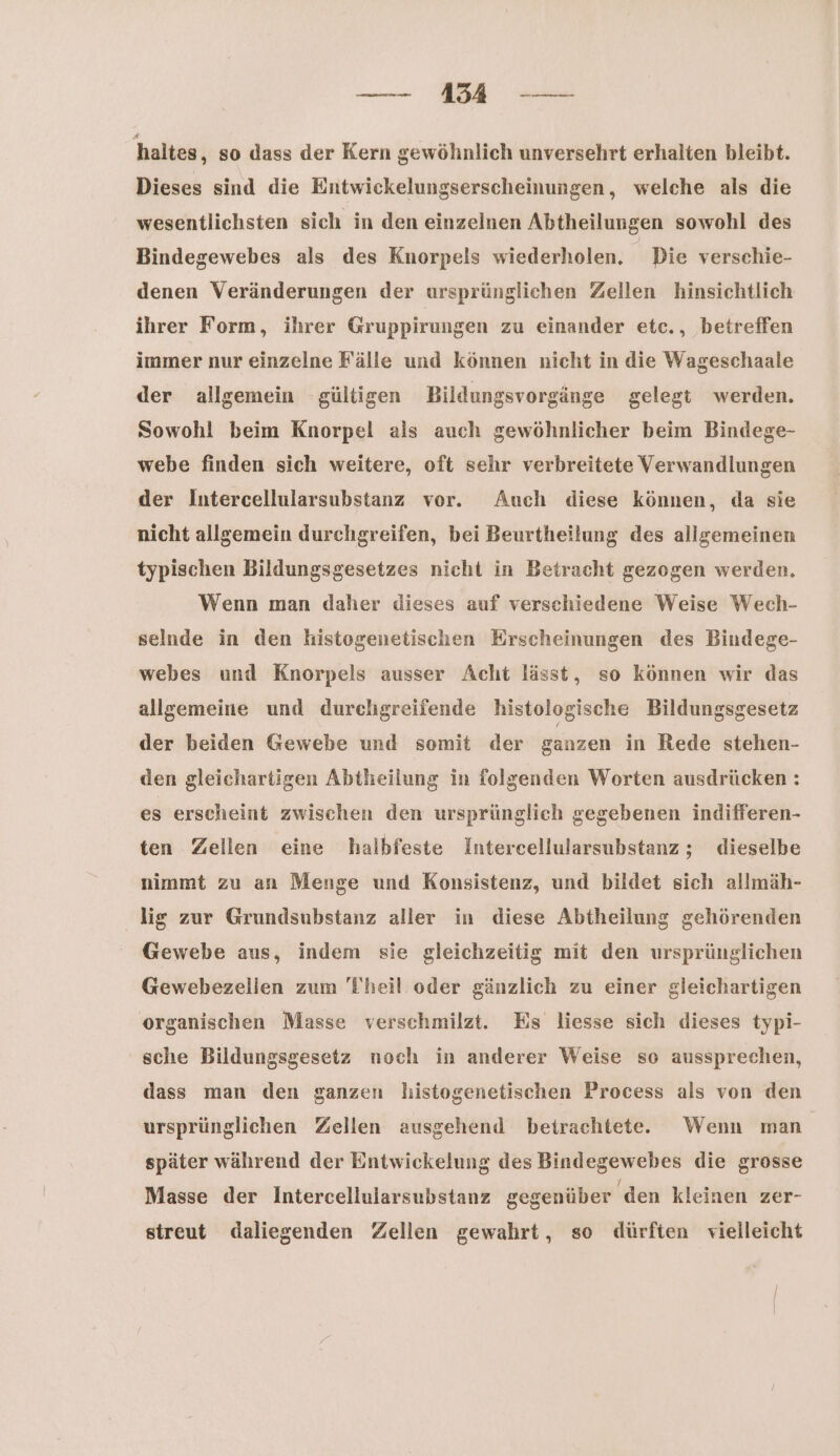 — Bd — haltes, so dass der Kern gewöhnlich unversehrt erhalten bleibt. Dieses sind die Entwickelungserscheinungen, welche als die wesentlichsten sich in den einzelnen Abtheilungen sowohl des Bindegewebes als des Knorpels wiederholen, Die verschie- denen Veränderungen der ursprünglichen Zellen hinsichtlich ihrer Form, ihrer Gruppirungen zu einander etc., betreffen immer nur einzelne Fälle und können nicht in die Wageschaale der allgemein gültigen Bildungsvorgänge gelegt werden. Sowohl beim Knorpel als auch gewöhnlicher beim Bindege- webe finden sich weitere, oft sehr verbreitete Verwandlungen der Intercellularsubstanz vor. Auch diese können, da sie nicht allgemein durchgreifen, bei Beurtheilung des allgemeinen typischen Bildungsgesetzes nicht in Betracht gezogen werden. Wenn man daher dieses auf verschiedene Weise Wech- selnde in den histogenetischen Erscheinungen des Bindege- webes und Knorpels ausser Acht lässt, so können wir das allgemeine und durchgreifende histologische Bildungsgesetz der beiden Gewebe und somit der ganzen in Rede stehen- den gleichartigen Abtheilung in folgenden Worten ausdrücken : es erscheint zwischen den ursprünglich gegebenen indifferen- ten Zellen eine halbfeste Intercellularsubstanz ; dieselbe nimmt zu an Menge und Konsistenz, und bildet sich allmäh- lig zur Grundsubstanz aller in diese Abtheilung gehörenden Gewebe aus, indem sie gleichzeitig mit den ursprünglichen Gewebezellen zum 'Fheil oder gänzlich zu einer gleichartigen organischen Masse verschmilzt. Es liesse sich dieses typi- ' sche Bildungsgesetz noch in anderer Weise so aussprechen, dass man den ganzen histogenetischen Process als von den ursprünglichen Zellen ausgehend betrachtete. Wenn man später während der Entwickelung des Bindegewebes die grosse Masse der Intercellularsubstanz gegenüber den kleinen zer- sireut daliegenden Zellen gewahrt, so dürften vielleicht