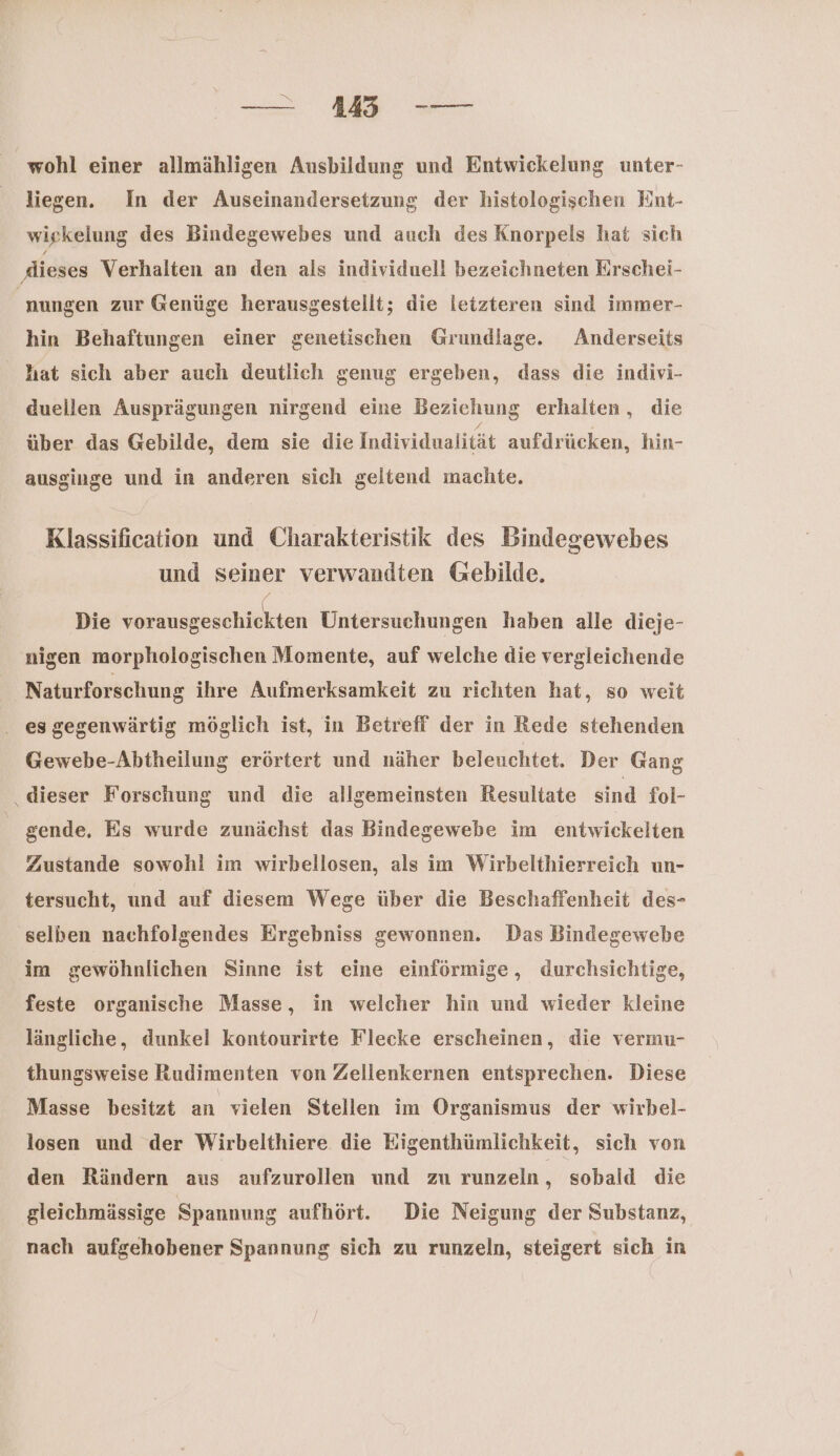 — AA CO wohl einer allmähligen Ausbildung und Entwickelung unter- liegen. In der Auseinandersetzung der histologischen Eint- wiekelung des Bindegewebes und auch des Knorpels hat sich ‚dieses Verhalten an den als individuell bezeichneten Erschei- nungen zur Gßenüge herausgestellt; die letzteren sind immer- hin Behaftungen einer genetischen Grundlage. Anderseits hat sich aber auch deutlich genug ergeben, dass die indivi- duellen Ausprägungen nirgend eine Beziehung erhalten, die über das Gebilde, dem sie die Individualität aufdrücken, hin- ausginge und in anderen sich geltend machte. Klassification und Charakteristik des Bindegewebes und Seiner verwandten Gebilde. Die iin Untersuchungen haben alle dieje- nigen morphologischen Momente, auf welche die vergleichende Naturforschung ihre Aufmerksamkeit zu richten hat, so weit . esgegenwärtig möglich ist, in Betreff der in Rede stehenden Gewebe-Abtheilung erörtert und näher beleuchtet. Der Gang dieser Forschung und die allgemeinsten Resultate sind fol- | gende, Es wurde zunächst das Bindegewebe im entwickelten Zustande sowohl im wirbellosen, als im Wirbelthierreich un- tersucht, und auf diesem Wege über die Beschaffenheit des- selben nachfolgendes Ergebniss gewonnen. Das Bindegewebe im gewöhnlichen Sinne ist eine einförmige, durchsichtige, feste organische Masse, in welcher hin und wieder kleine längliche, dunkel kontourirte Flecke erscheinen, die vermu- thungsweise Rudimenten von Zellenkernen entsprechen. Diese Masse besitzt an vielen Stellen im Organismus der wirbel- losen und der Wirbelthiere die Eigenthümlichkeit, sich von den Rändern aus aufzurollen und zu runzeln , sobald die gleichmässige Spannung aufhört. Die Neigung der Substanz, nach aufgehobener Spannung sich zu runzeln, steigert sich in