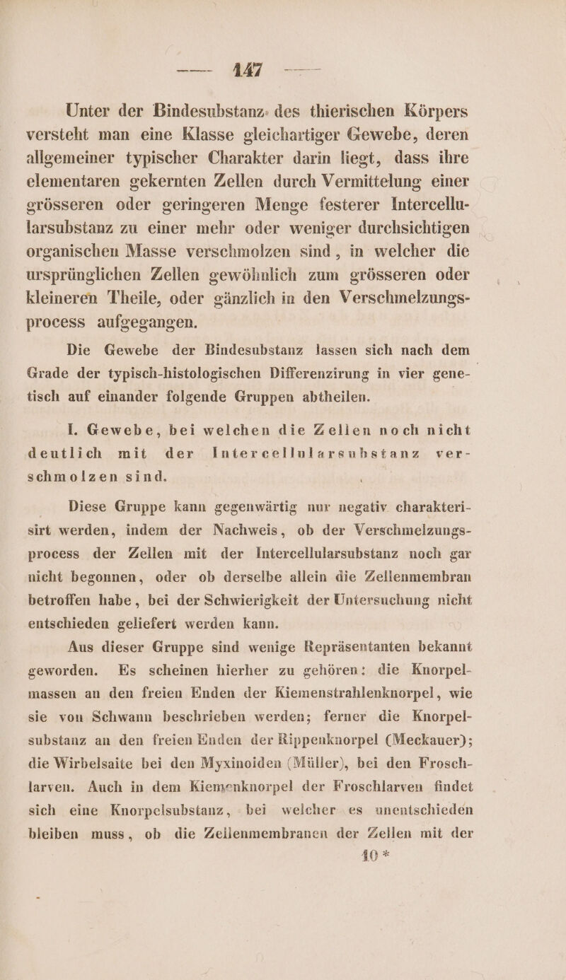 — MM — Unter der Bindesubstanz: des thierischen Körpers versteht man eine Klasse gleichartiger Gewebe, deren allgemeiner typischer Charakter darin liegt, dass ihre elementaren gekernten Zellen durch Vermittelung einer grösseren oder geringeren Menge festerer Intercellu- larsubstanz zu einer mehr oder weniger durchsichtigen organischen Masse verschmolzen sind, in welcher die ursprünglichen Zellen gewöhnlich zum grösseren oder kleineren Theile, oder gänzlich in den Verschmelzungs- process aufgegangen. Die Gewebe der Bindesubstanz lassen sich nach dem Grade der typisch-histologischen Differenzirung in vier gene- | tisch auf einander folgende Gruppen abtheilen. | Il. Gewebe, bei welchen die Zellen noch nicht deutlich mit der Intercellularsuhstanz ver- schmolzen sind. Diese Gruppe kann gegenwärtig nur negativ charakteri- sirt werden, indem der Nachweis, ob der Verschmelzungs- process der Zellen mit der Intercellularsubstanz noch gar nicht begonnen, oder ob derselbe allein die Zellenmembran betroffen habe, bei der Schwierigkeit der Untersuchung nicht entschieden geliefert werden kann. Aus dieser Gruppe sind wenige Repräsentanten bekannt geworden. Es scheinen hierher zu gehören: die Knorpel- massen an den freien Enden der Kiemenstrahlenknorpel, wie sie von Schwann beschrieben werden; ferner die Knorpel- substanz an den freien Enden der Rippenknorpel (Meckauer); die Wirbelsaite bei den Myxinoiden (Müller), bei den Frosch- larven. Auch in dem Kiemenknorpel der Froschlarven findet sich eine Knorpelsubstanz, bei welcher es unentschieden bleiben muss, ob die Zeilenmembranen der Zellen mit der 10*